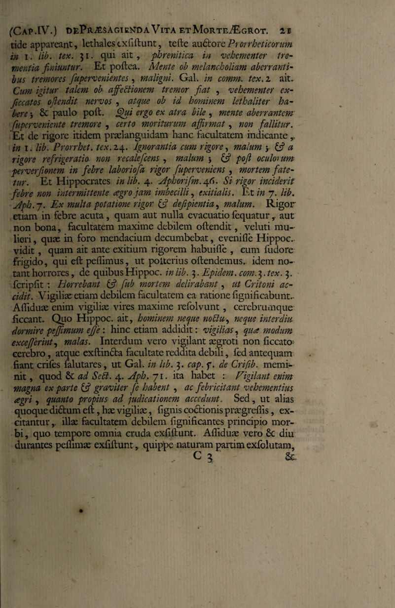 tide appareant, lethales exfiftunt, tefte auctore Prorrheticorum in i . lib. tex. 31. qui ait * phrenitica in vehementer tre¬ mentia finiuntur. Et poftea. Mente ob melancholiam aberranti¬ bus tremores fupervenientes, maligni. Gal. in comm. tex.i ait* Cum igitur talem ob afifebiionem tremor fiat , vehementer ex- ficcatos oftendit nervos , atque ob id hominem lethaliter ha¬ bere , 6c paulo poft. Qui ergo ex atra bile , mente aberrantem fuperveniente tremore , certo moriturum afjjrmat, non fallitur. Et de rigore itidem praelanguidam hanc facultatem indicante r in 1. lib. Prorrhet. tex. 2.4. Ignorantia cum rigore, malum y £5? a rigore refrigeratio non recalefcens , malum 5 & poft oculorum perverfionem in febre laboriofa rigor fiupervemens , mortem fate¬ tur. Et Hippocrates in lib. 4. Mphoiifm. 46. Si rigor inciderit febre non intermittente agro jam imbecilli, exitialis. Et in 7. lib. Jph.j. Ex tnulta potatione rigor. £5? defipientia, malum. Rigor etiam in febre acuta , quam aut nulla evacuatio fequatur,. aut non bona, facultatem maxime debilem oftendit, veluti mu¬ lieri , quae in foro mendacium decumbebat, evenifle Hippoc.. vidit , quam ait ante exitium rigorem habuifle , eum fudore frigido, qui eft pellimus, ut poiterius oftendemus. idem no¬ tant horrores, de quibus Hippoc. in lib. 3. Epidem. com. 3. tex. 3. fcripfit : Horrebant £5? fub mortem delirabant 5 ut Critoni ac¬ cidit. Vigiliae etiam debilem facultatem ea ratione fignificabunt.. Afliduae enim vigiliae vires maxime refolvunt , cerebrumque ficcant. Quo Hippoc. ait, hominem neque notlu, neque inter diu dormire pefiimum ej]e: hinc etiam addidit r vigilias, qua modum excefierint, malas. Interdum vero vigilant aegroti non ficcato- cerebro, atque exftincta facultate reddita debili, fed antequam fiant crifes falutares, ut Gal. in lib. 3. cap. f. de Crifib. memi¬ nit, quod & ad Sebi. 4. Aph. 71. ita habet : Figilant enim magna ex parte £5? graviter fie habent , ac febricitant vehementius agri , quanto propius ad 'judicationem accedunt. Sed, ut alias quoque didhim eft, hae vigiliae, fignis codtionis praegreflis, ex¬ citantur ,, illae facultatem debilem fignificantes principio mor¬ bi, quo tempore omnia cruda exfiftunt. Afliduae vero Sc diu durantes pefhmae exfiftunt, quippe naturam partim exfolutam,