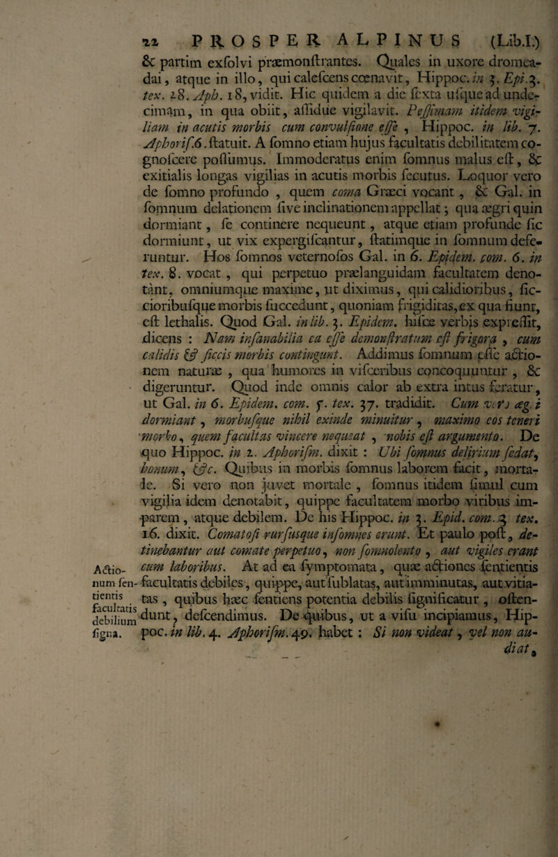 &C partim exfolvi praemonftrantes. Quales in uxore dromea- dai, atque in illo, quicalefcensccenavit, HippocAn 3.Epi.3. tex. z$.Apb. 18, vidit. Hic quidem a die fcxta ufiquead unde¬ cimam , in qua obiit, aliidue vigilavit. Pefimam itidem vigi¬ liam in acutis morbis cum convulfione efie , Hippoc. in lib. 7. ephorif 6. ftatuit. A (bmno etiam hujus facultatis debilitatem co- gnofcere po dumus. Immoderatus enim fomnus malus eft, & exitialis longas vigilias in acutis morbis fecutus. Loquor vero de fomno profundo , quem coma Graeci vocant, &. Gal. in fomnum delationem five inclinationem appellat; qua aegri quin dormiant, fe continere nequeunt, atque etiam profunde fle dormiunt, ut vix expergifcantur, ftatimque in fomnum defe» runtur. Hos fomnos veternofos Gal. in 6. Epjdem. pom. 6. in tex. 8. vocat , qui perpetuo praeianguidam facultatem deno¬ tant, omniumque maxime, ut diximus, qui calidioribus, fic- cioribufque morbis fucccdunt, quoniam frigiditas, ex qua fiunt, eft lethalis. Quod Gal. in'lib. 3. Epidcm. hifce verbis expredit, dicens : Nam infambilia ca ejfe demon [Iratum e fi frigora , cum calidis [fi ficcis morbis contingant. Addimus fomnum efie actio¬ nem naturas , qua humores in vifceiibus concoquuntur , 6e • digeruntur. Quod inde omnis calor ab extra intus feratur, ut Gal. in 6. Epidem. com. f. tex. 37. tradidit. Cum vifj ag.i dormiant, morbufque nihil exinde minuitur , maximo eos teneri ■morbo, quem facultas vincere nequeat , nobis eft argumento. De quo Hippoc. in z. Aphorifim. dixit : Ubi fomnus delirium fedat, bonum, ific. Quibus in morbis fomnus laborem facit, morta¬ le. Si vero non juvet mortale , fomnus itidem fimul cum vigilia idem denotabit, quippe facultatem morbo viribus im¬ parem , atque debilem. De his Hippoc. in 3. Epid. com. 3 tex. 16. dixit. Cornatofi rurfusque infomnes erunt. Et paulo poli, de¬ tinebantur aut comate perpetuo, non fomnolento ? aut vigiles erant A aio- cum laboribus. At ad ea fymptomata, quae adtiones fentientis num fen-facultatis debiles, quippe, aut fublatas, aut imminutas, aut.vitia- facukatistaS ’ (1U1^>US ^1XC ^entiens potentia debilis fignificatur , often- tlebilium dunt ? defeendimus. De quibus, ut a vifu incipiamus, Hip- figr.a. poc. in lib. 4. Aphorifim. 49. habet : Si non videat, vel non au¬ diat a