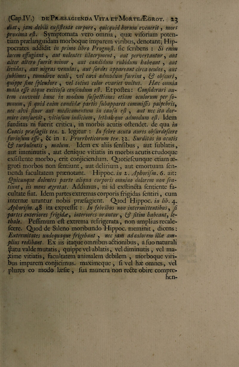 diat, jam debili exfiiftente corpore, quicquid horum evenerit 5 proxima efl. Symptomata vero omnia, quse viforiam poten¬ tiam praeianguidam morboque imparem viribus, denotant; Hip¬ pocrates addidit in primo libro Prognoft. lic icnbens : Si enim lucem effugiant, aut nolentes illacryment, aut pervertantur, aut alter altero fuerit minor , aut candidum rubidum habeant , aut lividas, ^ nigras venulas, zz/z/ for des appareant circa oculos, zzzz/ jublimes, tumidive oculi, vel cavi admodum fuerint, objeuri, quippe fine Splendore , vel totius color evariet vultus. Picee omnia mala effe atque exit iofa cenfendum e (i. Etpoftea: Confdcrari au¬ tem convenit hunc in modum fufpeftiones etiam oculorum per fo- mnum, /z fzzii candidae partis fubapparet commiflis palpebris, alvi fluor aut medicamentum in caufa efl , zzzz/ ita z/cr- mire confuevit, vitiofum indicium , lethakque admodum eft. Idem furditas ni fuerit critica, in morbis acutis oftendet. de qua ta Coacis prwfagiis tex. z. legitur : In febre acuta aures obfurdefeere fur io fum effe, 6c in 1. Prorrheticorum tex.^z. Surditas in acutis & turbulentis , malum. Idem ex aliis ienfibus, aut fublatis, aut imminutis , aut denique vitiatis in morbis acutis crudoque exfiftente morbo, erit conjiciendum. Quotiefcunque etiam ae¬ groti morbos non fentiunt, aut delirium, aut emortuam fen- tiendi facultatem praenotant. Hippoc. in z. Aphorifm. 6. ait: Afui cunque dolentes parte aliqua corporis omnino dolorem non fen¬ tiunt , iis mens cegrotat. Addimus, ni id exftincta fentiente fa¬ cultate fiat. Idem partes extremas corporis frigidas fentiri, cum internae urantur nobis praefagient. Quod Hippoc. in lib. 4. Aphorifm. 48 ita exprefbt : ln febribus non intermittentibus, fi partes exteriores frigidae, interiores urantur 5 & fitim habeant, le- thale. Peftimum eft extrema refrigerata, non amplius recale- fcere. Quod de Sileno moribundo Hippoc. meminit, dicens: Extremitates undequaque frigebant , nec jam ad calorem ilice am¬ plius redibant. Ex iis itaque omnibus adbionibus, a fuo naturali £atu valde mutatis, quippe vel ablatis, vel diminutis, vel ma- jdme vitiatis, facultatem animalem debilem , morboque viri¬ bus imparem conjicimus, maximeque , fi vel hae omnes, vel plures eo modo laefae , fua munera non redbe obire compre- hen-