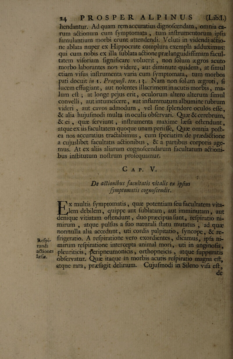 Refpi- randi aftioncs ix£x* *4 PROSPER ALPINUS (Libri.) frendantur. Ad quam rem accuratius dignofcendam, omnia ea¬ rum actionum cum fymptomata , tum inftrumentorum ipfts famulantium morbi erunt attendendi. Vel uti in videndi actio¬ ne ablata nuper ex Hippocrate complura exempla adduximus: qui cum nobis ex illa fublata adtione praelanguidiflimam facul¬ tatem vi foriam fignificare voluerit, non folum aegros acuto morbo laborantes non videre, aut diminute quidem, atfimul etiam vifus inftrumenta varia cum fymptomata* tum morbos pati docuit in i. Prognoft. tex. 1$. Nam non folum aegroti, fi lucem effugiant, aut nolentes illacriment in acutis morbis, ma¬ lum eft ; at longe pcjus erit, oculorum altero alterum fimul convelli, aut intumefcere, aut inflammatum albumine rubrum videri , aut cavos admodum , vel fine fplendore oculos efle, & alia hujufmodi multa in oculis obfervari. Qua: 3c cerebrum, Sc ei , quas ferviunt, inftrumenta maxime laefa oftendunt, atque ex iis facultatem quoque unam periifie, Quas omnia poft- ea nos accuratius tractabimus , cum fpeciatim de praedictione a cujuslibet facultatis adtionibus , 6c a partibus corporis age¬ mus. At ex aliis aliarum cognofcendarum facultatum actioni¬ bus inftitutum noftrum profequamur. G a p. V. i S __ : Jj IJ! • —- ■ V De actionibus facultatis vitalis ex ipfius fymptornatis cognofcendis. x multis fymptomatis, quas potentiam feu facultatem vita- vlem debilem, quippe aut fublatam, aut imminutam, aut denique vitiatam oftendunt, duo praecipua funt, refpiratio ni¬ mirum , atque purlfus a fuo naturali ftatu mutatus , ad. quas nonnulla alia accedunt, uti cordis palpitatio, fyncope, re¬ frigeratio. A refpiratione vero exordientes, dicamus, ipfa ni¬ mirum refpiratione intercepta animal mori, uti in angi nolis, pleuriticis, feiipneumonicis, orthopneicis , atque fuppuratis obfervatur. Quae itaque in morbis acutis refpiratio magna eft, atque rara, praffagit delirium» Cujufmodi in Sileno vifa eft,