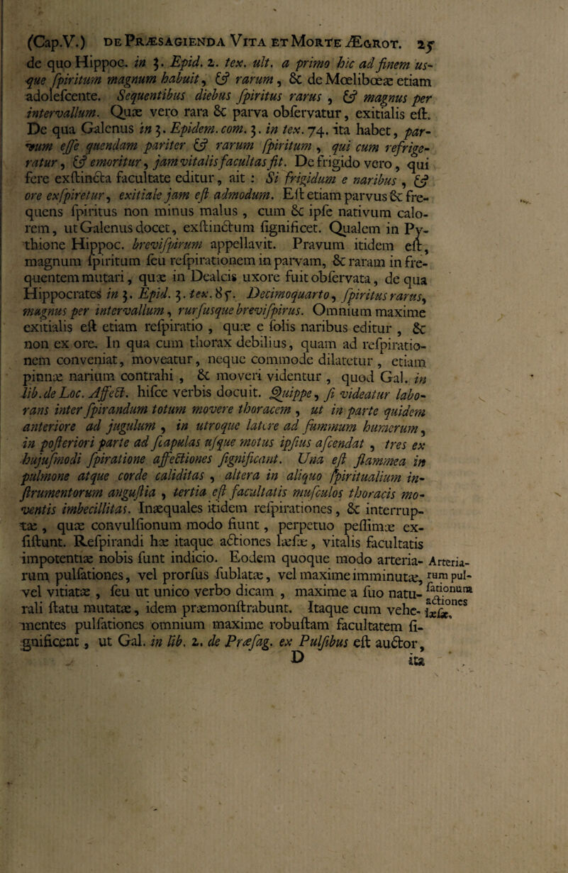 de quo Hippoc. in 3* Epid. 2. tex. ult. a primo hic ad finem us¬ que fpiritum magnum habuit, £5? rarum, 6t de Moeliboeae etiam adolefcente. Sequentibus diebus fpiritus rarus , £5? magnus per intervallum. Quae vero rara £c parva obfervatur, exitialis e(E De qua Galenus in 3. Epidem.3. /<?#. 74. ita habet, par¬ cum e fi e quendam pariter £5? rarum fpiritum , cum refrige¬ ratur , & emoritur ^ jam vitalis facultas fit. De frigido vero, qui fere ex (lincta facultate editur, ait : Si frigidum e naribus , £5? ore exfpiretur, exitiale jam e ft admodum. E it etiam parvus Sc fre¬ quens fpiritus non minus malus , cum ipfe nativum calo¬ rem, ut Galenus docet, exftinctum fignificet. Qualem in Py- thione Hippoc. brevi [pirum appellavit. Pravum itidem elt, magnum fpiritum (eu refpirationem in parvam, & raram in fre¬ quentem mutari, qux in Dealcis uxore fuit obfervata, de qua Hippocrates in 3. Epid. 3. tex.Hq. Decimoquarto, fpiritus rarus ^ magnus per intervallum, rurfusque brevifpirus. Omnium maxime exitialis eft etiam refpiratio , qux e folis naribus editur , £c non ex ore. In qua cum thorax debilius, quam ad refpiratio¬ nem conveniat, moveatur, neque commode dilatetur , etiam pinnx narium contrahi , £c moveri videntur , quod Gal. in lib.de Loc. Jjfett. hifce verbis docuit. Quippe, fi videatur labo¬ rans inter fpirandum totum movere thoracetn , ut in parte quidem anteriore ad jugulum , in utroque latere ad fummum humerum 5 in pofteriori parte ad fiapulas ufque motus ipfius afeendat , tres ex hujufmodi fpiratione affectiones jignificant. Una efi flammea in pulmone atque corde caliditas , altera in aliquo fpiritualium in- frumentorum anguftia , tertia e ft facultatis mufculos thoracis mo¬ ventis imbecillitas. Inaequales itidem reipirationes, &c interrup- tx , qux convulfionum modo fiunt, perpetuo peflimx ex- fiftunt. Refpirandi hx itaque adtiones lxfx, vitalis facultatis impotentiae nobis funt indicio. Eodem quoque modo arteria- Arteria¬ rum pulfationes, vel prorfus fublatx, vel maxime imminuta^ rum vel vitiatae , feu ut unico verbo dicam , maxime a fuo natu- ^flonura rali (latu mutatae, idem prxraonftrabunt. Itaque cum vehe- anentes pulfationes omnium maxime robuflam facultatem fi- gnificent, ut Gal. in Ub. 2. de Prcefag. ex Pulfibus eft audior, • ^ D ita * ,