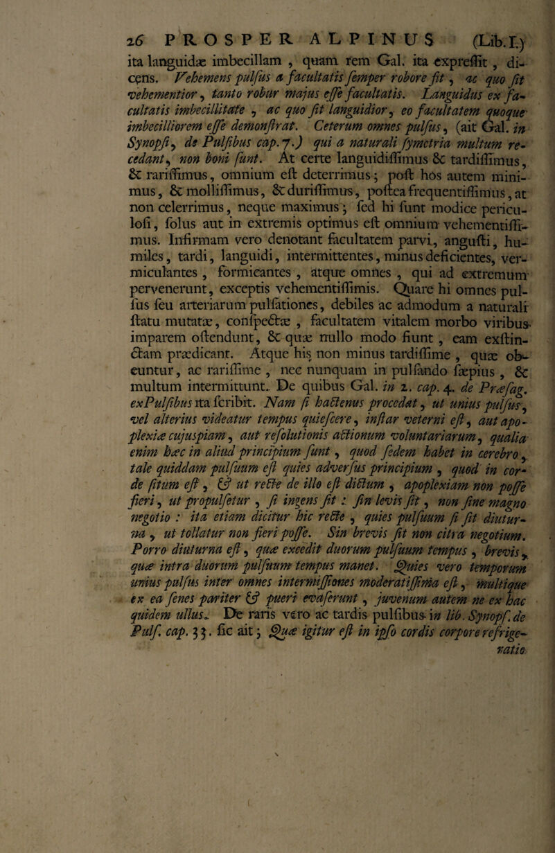 ita languidae imbecillam , quam rem Gal. ita expreflit , di¬ cens. Vehemens pulfus a facultatis fiemper robore fit, ac quo fit vehementior, tanto robur majus efife facultatis. Languidus ex fa¬ cultatis imbecillitate 5 ac quo fit languidior ? eo facultatem quoque- imbecilli arem e fi e demonfir at. Ceterum omnes pulfus, (ait Gal. in Synopfiy de Pulfibus cap. j.) qui a naturali fymetria multum re¬ cedant? non boni funt. At certe languidiffimus tk tardiffimus, & rariilimus, omnium eft deterrimus; poli: hos autem mini¬ mus , Sc molliffimus, & duriffimus, poftea frequentiflimus, at non celerrimus, neque maximus ; fed hi funt modice pericu- loii, folus aut in extremis optimus eft omnium vehementifti- mus. Infirmam vero denotant facultatem parvi, angufti, hu¬ miles , tardi, languidi, intermittentes, minus deficientes, ver- miculantes, formicantes , atque omnes , qui ad extremum pervenerunt, exceptis vehementiflimis. Quare hi omnes pul¬ lus feu arteriarum pullationes, debiles ac admodum a naturali flatu mutatas, confpedhe , facultatem vitalem morbo viribus- imparem oflendunt, 6c quae nullo modo fiunt , eam exftin- £tam praedicant. Atque his non minus tardiflime , quae ob^ euntur, ac rariflime , nec nunquam in pul fando ftepius , Sc multum intermittunt. De quibus Gal. in z. cap. 4. de Prafiag. exPulfibus ita feribit. Nam fi hattenus procedat, ut unius pulfm, vel alterius videatur tempus quiefeere, in far veterni eft ^ aut apo¬ plexia cujuspiam, aut refolutionis aftionum voluntariarum, qualia' enim hac in aliud principium fiunt, quod fiedem habet in cerebro y tale quiddam pulfiuum eft quies adverfius principium , quod in corm de [itum eft y tft ut rette de illo eft dittum , apoplexiam non pofie fieri, ut propulfietur , fi iniens fitJin levis Jit, non fime magno negotio : ita etiam dicitur hic re51 e , quies pulfiuum fi Jit diutur¬ na y ut tollatur non fieri pofie. Sin brevis fit non citra negotium. Porro diuturna eft, qua excedit duorum pulfiuum tempus , brevis y qua intra duorum pulfiuum tempus manet, fftuies vero temporum unius pulfm inter omnes intermijftmes moderatififma eft, multique ex ea fienes pariter £5? pueri evaferunt, juvenum autem ne ex hac quidem ullus.. De naris vero ac tardis pulfibus- \n lib, Synopfi.de Pulfi. cap. 33. fic ait; ^ua igitur eft in ipfio cordis corpore refrige¬ ratio