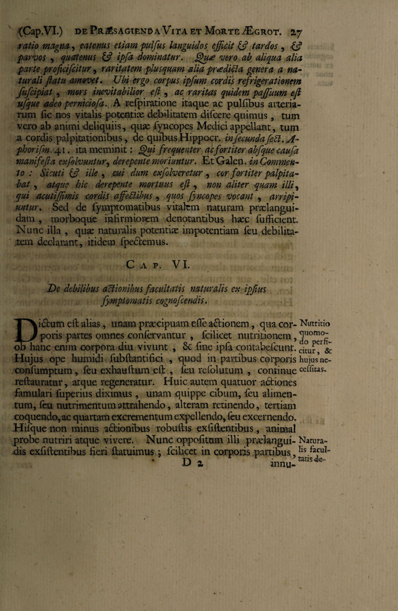 ratio magna, catenas etiam pulfus languidos efficit & tardos , •£«? parvos , quatenus (fi ipfd dominatur, Qute vero ab aliqua alia parte pro ficifcitur 5 raritatem plus quam alia prre dicta genera a na¬ turali flatu amovet. Ubi ergo corpus ipfum cordis refrigerationem fufeipiat , mors inevitabilior eft , ac raritas quidem paffuum efi ufque adeo perniciofa. A refpiratione itaque ac pulllbus arteria¬ rum fic nos vitalis potentias debilitatem difeere quimus, tum vero ab animi deliquiis, quae fyncopes Medici appellant, tum a cordis palpitationibus , de quibus Hippocr. infecundafeU. A- phorifm. 41. ita meminit: Qui frequenter ac fortiter abfqueeaufa mamfefta exfolvuntur, derepente moriuntur. Et Galen. in Commen¬ to : Si cuti £5? ille , cui dum exfolveretur, cor fortiter palpita¬ bat , atque hic derepente mortuus efi , non aliter quam illi, qui acutijjimis cordis affeMibus, quos fyncopes vocant , arripi¬ untur. Sed de fymptomatibus vitalem naturam pndangui- dain , morboque infirmiorem denotantibus haec fufficient. Nunc illa , quae naturalis potentiae impotentiam feu debilita¬ tem declarant, itidem fpectemus. C a p. VI. De debilibus actionibus facultatis naturalis ex ipfius fymptornatis cognoficendis. Didcum efi: alias, unam praecipuam efie a£tionem, qua cor¬ poris partes omnes conlervantur , fcilicet nutritionem, ob hanc enim corpora diu vivunt , & fine ipfa contabefcunt. Hujus ope humidi fubftantifici , quod in partibus corporis confumptum, feu exhauftum efi: , feu refolutum , continue reftauratur, atque regeneratur. Huic autem quatuor actiones famulari fuperius diximus, unam quippe cibum, feu alimen¬ tum, feu nutrimentum attrahendo, alteram retinendo, tertiam coquendo,ac quartam excrementum expellendo, feu excernendo. Hifque non minus adtiombus robuftis exfiftentibus, animal probe nutriri atque vivere. Nunc oppofittim illi prafiangui- dis exfiftentibus fieri ftatuimus \ fcilicet in corporis partibus, D x innu- Nutritio quomo¬ do perfi¬ citur, Sc hujus ne¬ ce ffitas. Natura¬ lis facul¬ tatis 1 V