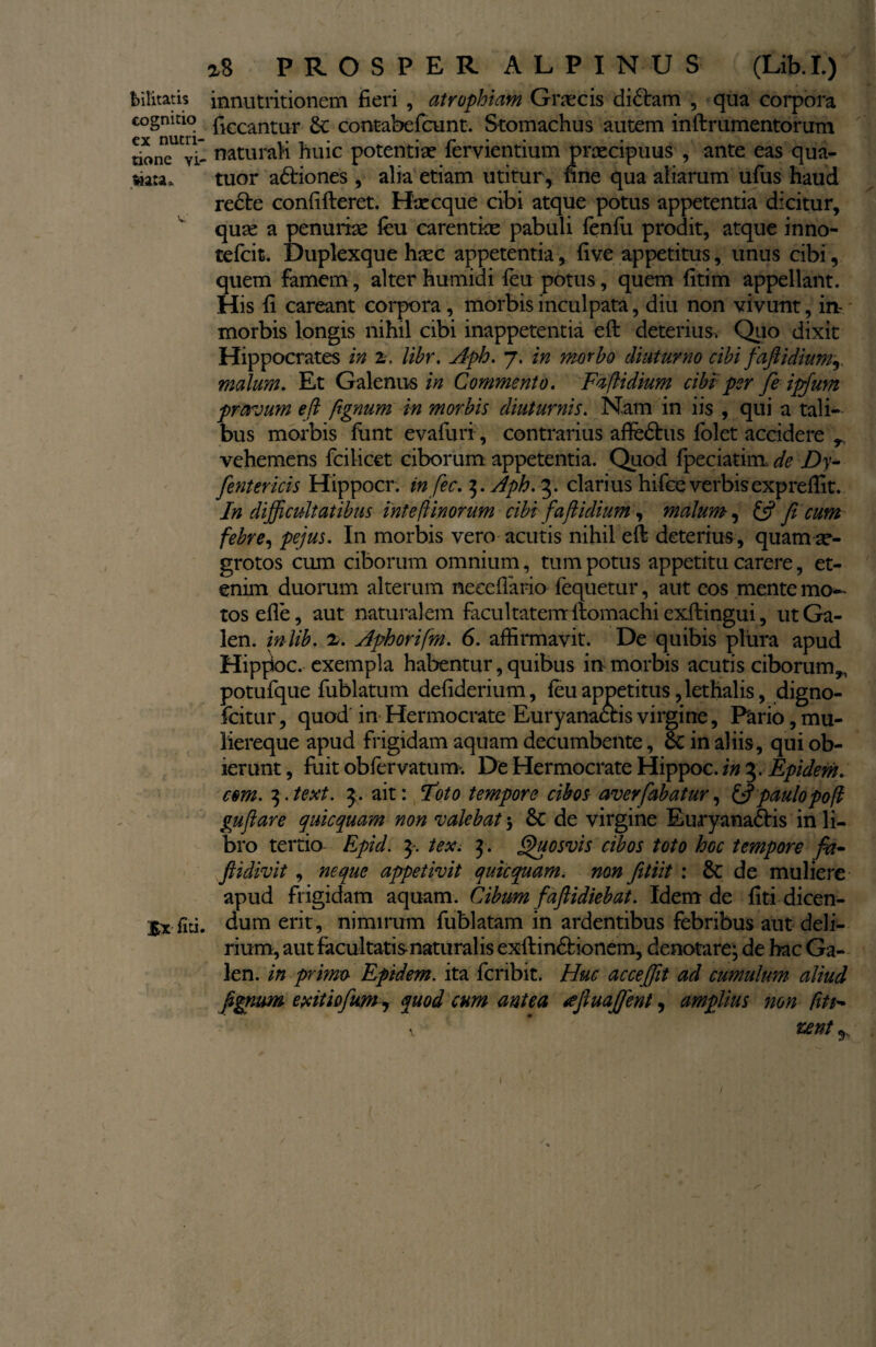 bilitatis innutritionem fieri , atrophiam Graecis didtam , qua corpora cognitio £ccantur & contabefcunt. Stomachus autem inftrumentorum rioncT vi- naturali huic potentiae fervientium praecipuus , ante eas qua- $ia:a» tuor a&iones , alia etiam utitur, fine qua aliarum ufus haud recte confifteret. Hae eque cibi atque potus appetentia dicitur, quae a penurise feu carentiae pabuli fenfu prodit, atque inno- tefeit. Duplexque haec appetentia, five appetitus, unus cibi, quem famem, alter humidi feu potus, quem fitim appellant. His fi careant corpora , morbis inculpata, diu non vivunt, in- morbis longis nihil cibi inappetentia eft deterius-. Quo dixit Hippocrates in z. lihr. Aph. 7. in morbo diuturno cibi faftidiumr malum. Et Galenus in Commento. Fafiidium cibi per fe ipfum pravum efk fignum in morbis diuturnis. Nam in iis , qui a tali-» bus morbis funt evafuri, contrarius affedhis folet accidere vehemens fcilicet ciborum appetentia. Quod fpeciatim de Dy- [entericis Hippocr. in fec. 3. Aph. 3. clarius hifce verbis expreffit. In difficultatibus intefi inorum cibi faftidium, malum, £$? ficum febre, pejus. In morbis vero acutis nihil eft deterius, quam ae¬ grotos cum ciborum omnium, tum potus appetitu carere, et¬ enim duorum alterum neccfiario fequetur, aut eos mente mo¬ tos efle, aut naturalem facultatemftomachiexftingui, utGa- len. inlib. 2. Apborifm. 6. affirmavit. De quibis plura apud Hipjioc. exempla habentur, quibus in morbis acutis ciborum,, potufque fublatum defiderium, feu appetitus, lethalis, digno- ficitur, quod in Hermocrate Euryanactis virgine, Fario, mu¬ liereque apud frigidam aquam decumbente, 6c in aliis, qui ob¬ ierunt , fuit obfervatum. De Hermocrate Hippoc. in 3. Epidem. com. $.text. 3. ait: Foto tempore cibos averfabatur, & paulo po fi gufiare quicquam non valebat 5 8c de virgine Euryana&is in li¬ bro tertio Epid. 3. tex. 3. Quosvis cibos toto hGc tempore fa~ fiidivit , neque appetivit quicquam. non fitiit : 8c de muliere apud frigidam aquam. Cibum fafiidiebat. Idem de fiti dicen- Ix fiti. dum erit, nimirum fublatam in ardentibus febribus aut deli¬ rium, aut facultatis naturalis exftin&ionem, denotare; de hac Ga- len. in primo Epidem. ita feribit. Huc acceffit ad cumulum aliud fignum exitio fimi, quod cum antea tffiuafient, amplius non fit$~ \ * unt