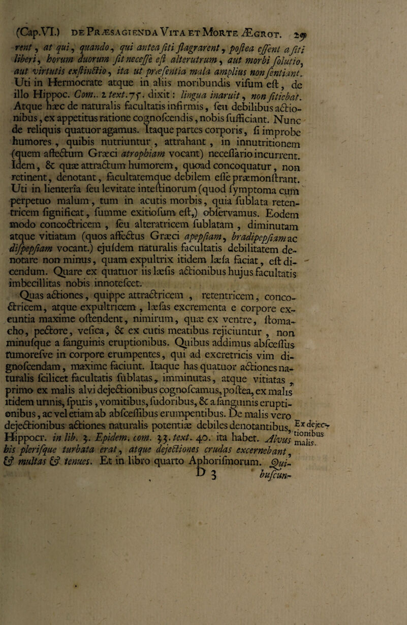 J . — V ' • (Cap.VT.) de Praesagienda Vita et Morte iEGxioT. 2$ rent, at qui, quando, y//i flagrarent r poflea cflent afit i Uberi, horum duorum fltnecefle efl alterutrum, fiolutio, aut virtutis exftinEiio, /te ut proflent ia mala amplius nonfientiant. Uti in Hermocrate atque in aliis moribundis vifum efb, de illo Hippoc. Cbtfz.. z text.jf. dixit: //#£/** inaruit, nonfiticbat. Atque hxcde naturalis facultatis infirmis, feu debilibus adbio- nibus, ex appetitus ratione cognofcendis, nobis fuihciant. Nunc de reliquis quatuor agamus. Itaque partes corporis, fi improbe humores , quibis nutriuntur , attrahant , in innutritionem (quem aftedbum Gratci atrophiam vocant) neceffario incurrent. Idem, Sc quse attradbum humorem, quoad concoquatur, non retinent, denotant, facultatemque debilem efle prtemonftrant. Uti in lienteria feu levitate inteftinorum (quod fymptoma cum perpetuo malum , tum in acutis morbis, quia fublata reten- tricem fignificat, fumme exitiofum eft,) obfervamus. Eodem modo concodbricem , feu alteratricem fublatam , diminutam atque vitiatam (quos affectus Grteci apepfiam, bradipepjiam ac difipepfiiam vocant.) ejufdem naturalis facultatis debilitatem de¬ notare non minus, quam expultrix itidem laefa faciat, eft di-  cendum. Quare ex quatuor iis lsefis asionibus hujus facultatis imbecillitas nobis innotefcet. Quas adbiones, quippe attradbricem , retentricem, conco¬ dbricem , atque expultricem , lxfas excrementa e corpore ex¬ euntia maxime oftendent, nimirum, quas ex ventre, ftoma- cho, pedbore, vefica, 8c ex cutis meatibus rejiciuntur , non minufque a fangumis eruptionibus. Qiiibus addimus abfceflus tUmorefve in corpore erumpentes, qui ad excretricis vim di- gnofcendam , maxime faciunt. Itaque has quatuor adbiones na¬ turalis fcilicet facultatis fublatas r imminutas, atque vitiatas r primo ex malis alvi dejedbionibuscognofcamus,poftea, ex malis itidem urinis, fputis, vomitibus, fudoribus, 6c afangumis erupti¬ onibus , ac vel etiam ab abfceflibus erumpentibus. De malis vero dejedbionibus adbiones naturalis potentias debiles denotantibus Hippocr. in libi 3.. Epidem. tom. text. 40. ita habet, dhus^lv^ his pierifique turbata erat, atque dejectiones crudas excernebant Ifl multas & tenues. Et in libro quarto Aphorifmomm. & 3 buficun