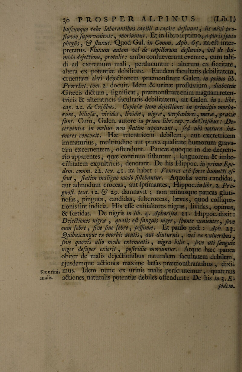 Vufcunque tabe laborantibus capilli a capite defluunt., iis alvi pro¬ fluvio fuperveniente, moriuntur. Et m libro leptrmo, a purisfpato phtyfis, & fluxus. Quod Gal. in Comm. Aph. <5f. itaeft inter¬ pretatus. Fluxum autem vel de capillorum defluvio, vel de hu- midadejeblione, protulit: ambo confueverunt evenire, cum tabi¬ di ad extremum mali, perducuntur : alterum ex ficcitate, altera ex potentiae debilitate. Eandem facultatis debilitatem, cruentam alvi dejedtionem prxmonftrare Galen. in primo lib. Prorrhet. com.i. docuit. Idem •& urinae profluvium, diabetem •Gnecis dictum, lignificat, praemonftrare enim magnam reten- tricis 6c alteratricis facultatis debilitatem, ait Galen. ini. libr. cap. iz. de Crifibtis. Copiofk item dejebiiones in principio morbo¬ rum, biliofie, virides, lividae, nigrae, verfit color es, merce, pravje fient. Cum, Galen. autore in primo libr. cap.7.deCrifibus: De¬ cernentia in melius non ftatim appareant , fed ubi natura hu¬ mores concoxit• Hae retentricem debilem , aut excretricem immaturius, multitudine aut prava qualitate humorum grava¬ tam excernentem, obtendunt. Paucae quoque in die decreto¬ rio apparentes, quae continuo fillantur , languorem &c imbe¬ cillitatem expultricis, denotant. De his Hippoc. in primo Epi- dem. comm. 11. tex. 41. ita habet : Vintres et fi forte humecii ef¬ fient , ftatim maligno modo fiftebantur. Aquofas vero candidas , aut admodum croceas, aut bpumantes, Hippoc.inlibr. i. Pro- gnofl. text.11. & 19. damnavit ; non minusque paucas gluti*, nofas, pingues, candidas, fubcroceas, laeves, quod colliqua- tionislint indicia. His efle exitialiores nigras, lividas, opimas, foetidas. De nigris in lib. 4. Aphorijm. 2.1. Hippoc. dixit: Dejetliones nigra , qualis eftfanguis niger, fiponte venientes, five tum febre, five fine febre, peffim<e. Et paulo poft : Aph. 23. ghbibuscunque ex morbis acutis, aut diuturnis, vel ex vulneribus , five quovis alio modo extenuatis, nigra bilis , five uti fanguis niger defiuper exierit, poftridie moriuntur. Atque haec pauca obiter de malis dejectionibus naturalem facultatem debilem, .ejusdemque actiones maxime laefas praemonftrantibus , dixi¬ mus. Idem nunc ex urinis malis perferutemur, quatenus actiones.naturalis potentiae debiles oftendunt; De his in $.E- pidem.