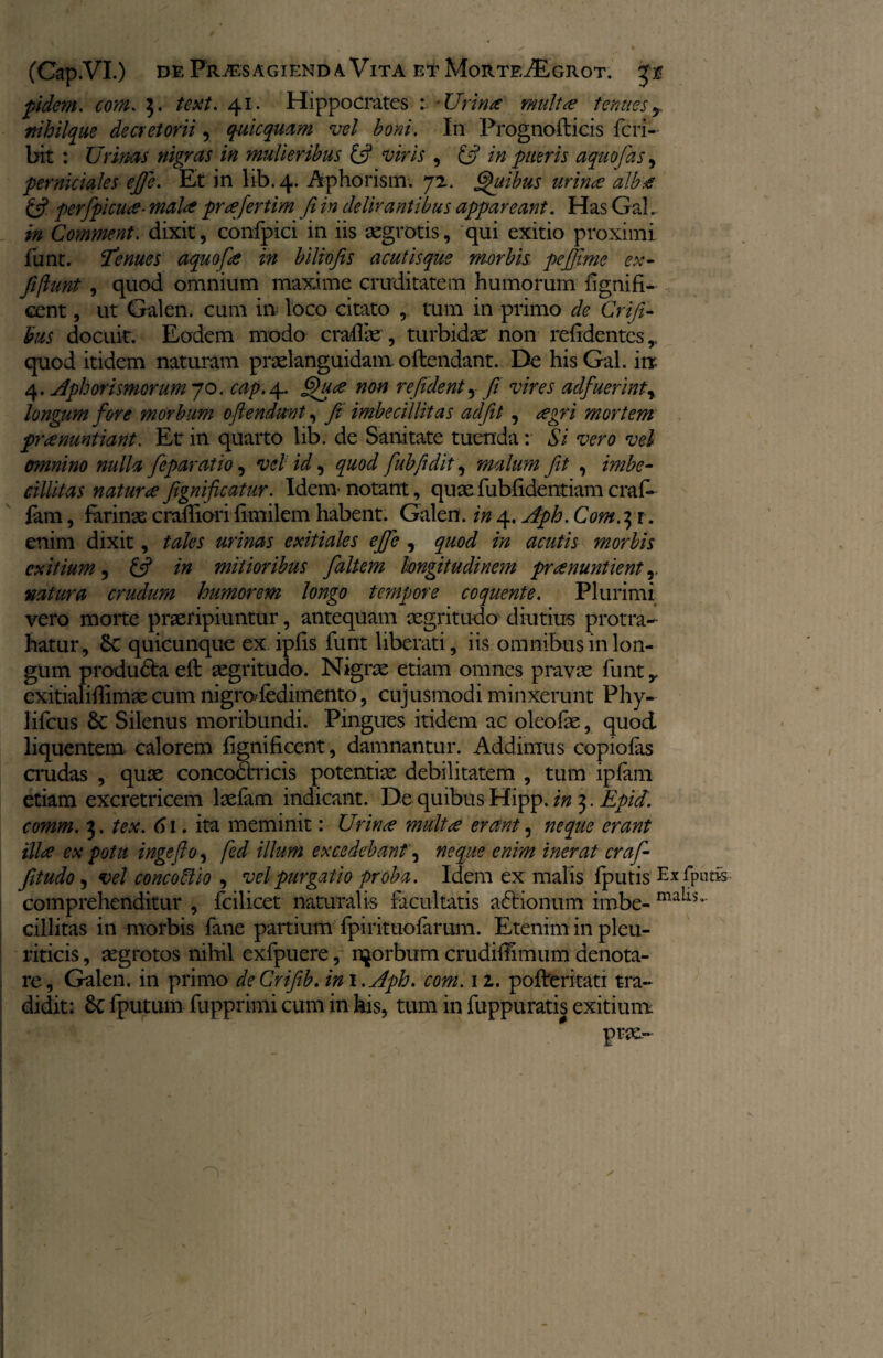 fidem, com. 3. text. 41. Hippocrates •Urina inulta tenues y nihil que decretorii, quicquam vel boni. In Prognofticis feri- bit : Urinas nigras in mulieribus £5? viris , £5? in pueris a quo fas, perniciales efie. Et in lib. 4. Aphorism. 72. Quibus urina? alb# £5? perfpicute- mal<£ pr^efertim fi in delirantibus appareant. HasGah in Comment. dixit, confpici in iis aegrotis, qui exitio proximi funt. tenues aquofe in biliofis acutisque morbis pefiime ex- fiftunt , quod omnium maxime cruditatem humorum lignifi- cent, ut Galen. cum in loco citato , tum in primo de Grifi- his docuit. Eodem modo crallae , turbidae' non relidentes,, quod itidem naturam praelanguidam. oftendant. De hisGal. inr 4. Aphorismcrum 70. cap. 4. non refident, fi vires adfuerintr longum fore morbum oftendunt, fe imbecillitas adfiit , agri mortem praenuntiant. Et in quarto lib. de Sanitate tuenda: Si vero vel omnino nulla feparatio, vel id, quod fubfidit, malum fit , imbe¬ cillitas natur refignifeatur. Idem notant, quxfublidentiamcrat¬ iam , farinae cralliori flmilem habent. Galen. in 4. Aph. Com.it. enim dixit, tales urinas exitiales ejfe , quod in acutis morbis exitium, £5? in mitioribus faltem longitudinem praenuntient r natura crudum humorem longo tempore coquente. Plurimi vero morte praeripiuntur, antequam aegritudo diutius protra¬ hatur, 8c quicunque ex ipfis funt liberati, iis omnibus in lon¬ gum produ&a eft aegritudo. Nigrae etiam omnes pravae funt y exitialillimae cum nigro’fedimento, cujusmodi minxerunt Phy- lifcus 6c Silenus moribundi. Pingues itidem ac oleofae, quod liquentem calorem lignificent, damnantur. Addimus copiolas crudas , quae concodtricis potentiae debilitatem , tum iplam etiam excretricem laefam indicant. De quibus Hipp. in 3. Epid. comm. 3. tex. 61. ita meminit: Urinae multa erant, neque erant illa ex potu ingefio, fed illum excedebant', neque enim inerat craf- fitudo, vel concoSlio , vel purgatio proba. Idem ex malis Iputis Ex lp comprehenditur , fcilicet naturalis facultatis a£Honum im.be- mails cillitas in morbis fane partium fpirituofarum. Etenim in pleu¬ riticis , aegrotos nihil exfpuere, r^orbum crudilhmum denota¬ re, Galen. in primo deCrifib. in \. Aph. com. 12. polferitati tra¬ didit: 6c fputum fupprimi cum in his, tum in fuppuratis exitium prx-