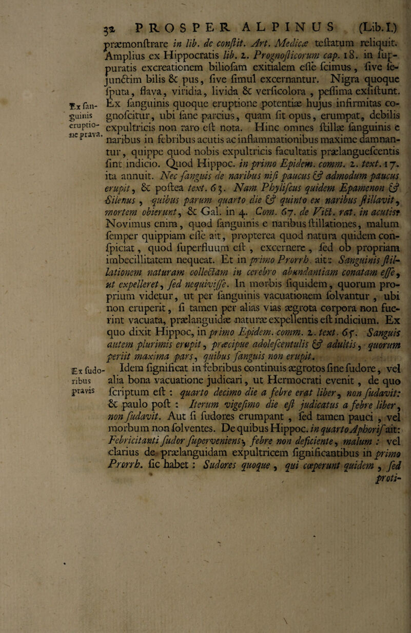 praemonftrare lib. dc conflit. Art. Medica teftatum reliquit. Amplius ex Hippocratis lib. i. Prognofticorum cap. 18. in. fuj> puratis excreationem biliofam exitialem eile farnus, fi ve le- junfrim bilis 6c pus, Uve fimul excernantur. Nigra quoque fputa, flava, viridia, livida &C verflcolora , peffima exfiftunt. $x fall- Ex fanguinis quoque eruptione potentiae hujus infirmitas co- guinis gnofeitur, ubi fime parcius, quam fit opus, erumpat., debilis eruptio- expultricis non raro eft nota. Hinc omnes ftillae fanguinis e ik pia\a. na]q,|:)Lls jn febribus acutis ac inflammationibus maxime damnan¬ tur , quippe quod nobis expultricis facultatis praelanguefcentis fint indicio. Quod Hippoc. in primo Epidem. comm. z. text. 17. ita annuit. Nec {anguis de naribus nifi paucus & admodum paucus erupit, £c poftea texi. 63. Nam Phylifcus quidem Epamenon & Silenus , ■quibus parum quarto die & quinto ex naribus ft illavit, mortem obierunt, <k -Gal. in 4. Com. 67. de Vibi. rat. in acutist Novimus enim, quod fanguinis e naribusftillationes, malum femper quippiam eile ait, propterea quod-natura quidem con- fpiciat, quod fuperfluum eft , excernere , ied ob propriam imbecillitatem nequeat. Et in primo Pr.orrh. ait« Sanguinis ftil¬ lationem naturam colleblam in cerebro abundantiam conatam effe, ut expelleret, fed nequivi(je. In morbis fiquidem, quorum pro¬ prium videtur, ut per fanguinis vacuationem folvantur , ubi non eruperit, fi tamen per alias vias aegrota corpora non fue¬ rint vacuata, praelanguidae naturae expellentis eft indicium. Ex quo dixit Hippoc, in primo Epidem. comm. 1. text. 6f. Sanguis autem plurimis erupit, praecipue adolefcentulis & adultis, quorum periit maxima pars, quibus fanguis non erupit. Ex fudo- Idem fignificat in febribus continuis aegrotos fine fudore, vel 1-ibus alia bona vacuatione judicari, ut Hermocrati evenit , de quo pravis feriptum eft : quarto decimo die a febre erat liber, non {udavit: &C paulo poft : Iterum vige fimo die eft judicatus a febre liber, non {udavit. Aut fi fudores erumpant , fed tamen pauci , vel morbum non folventes. De quibus Hippoc. in quarto Aphorif ait: Febricitanti {udor fuperveniens *5 febre non deficiente, malum : vel clarius dc praelanguidam expultricem fignificantibus in primo Prorrbs fic habet; Sudores quoque , qui coeperunt quidem 5 fed , protV