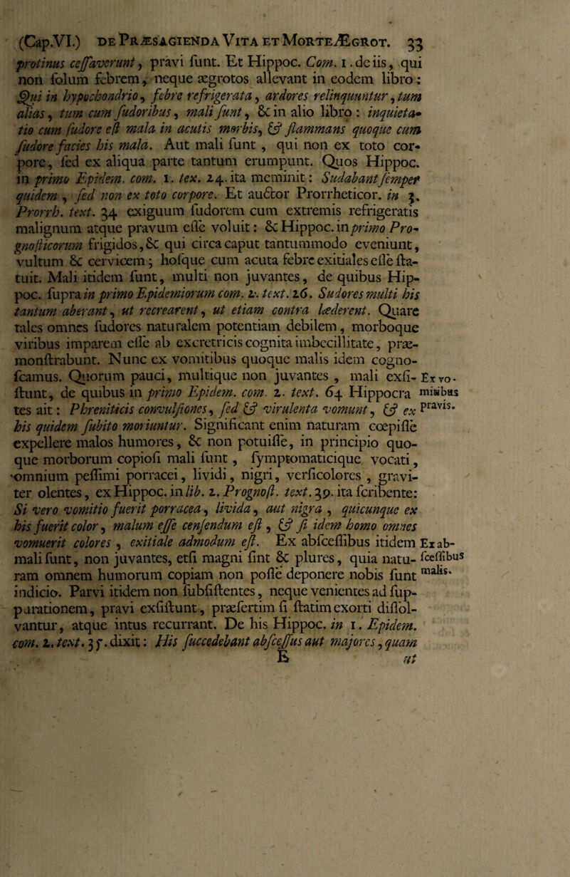 protinus cejfaverunt, pravi funt. Et Hippoc. Com. 1 .deiis, qui non folum febrem, neque aegrotos allevant in eodem libro: Qui in hypochondrio, febre refrigerata, ardores relinquuntur, tum alias, tum cum fudoribus, mali funt, &C in alio libro: inquieta• tio cum fudore efl mala in acutis morbis, & flammans quoque cum fudore facies his mala. Aut mali funt , qui non ex toto cor¬ pore, fed ex aliqua parte tantum erumpunt. Quos Hippoc. in primo Epidem. com. 1. lex. 24.ita meminit: Sudabantfemper quidem , fed non ex toto corpore. Et audior Prorrheticor. in 3. Prorrh. text. 34 exiguum fudorem cum extremis refrigeratis malignum atque pravum efle voluit: 6c Hippoc. in primo Pro- gno ficorum frigidos, Sc qui circa caput tantummodo eveniunt, vultum 8c cervicem; holque cum acuta febre exitiales die fla¬ tu it. Mali itidem funt, multi non juvantes, de quibus Hip¬ poc. fupra in primo Epidemiorum com. z. text. 16. Sudores multi his tantum aberant, ut recrearent, ut etiam contra luderent. Quare tales omnes fudores naturalem potentiam debilem, morboque viribus imparem efle ab excretricis cognita imbecillitate, prte- monflrabunt. Nunc ex vomitibus quoque malis idem cogno- fcamus. Quorum pauci, multique non juvantes , mali exfl-Exvo- fiunt, de quibus in primo Epidem. com. z. text. 64 Hippocra misibus tes ait: Phreniticis convulfioncs, fed & 'virulenta vomunt, & ex Pravls# his quidem fubito moriuntur. Significant enim naturam coepifle expellere malos humores, Sc non potuifle, in principio quo¬ que morborum copiofi mali funt, fymptomaticique vocati, 'omnium peflimi porracei, lividi, nigri, verficolores , gravi¬ ter olentes, ex Hippoc. in lib. z.Prognofl. text. 39. ita feribente: Si vero vomitio fuerit porracea, livida, aut nigra , qui cunque ex his fuerit color, malum efle cenjendum efl , & fi idem homo omnes vomuerit colores , exitiale admodum efl. Ex abfceflibus itidem Ex ab- mali funt, non juvantes, etfi magni fint plures, quia natu- fteflibus ram omnem humorum copiam non pofle deponere nobis funt maIls* indicio. Parvi itidem non fubfiflentes, neque venientes ad fup- p arationem, pravi exfiilunt, prsefertimfi flatimexorti diflol- vantur, atque intus recurrant. De his Hippoc./» 1. Epide?n. com. z. text. 3 f. dixit: His fuccedebant abfceflus aut majores, quam % ut