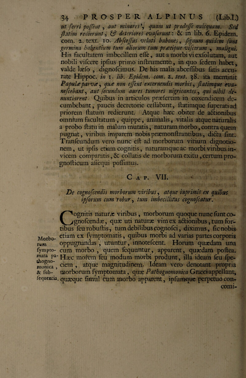 ut ferri poffent, aut minores \ quam ut prodejfe quicquam. Sed flatim redierunt, & deteriores ev a ferunt' 6c in lib. 6. Epidem. com. z. texr. io. Abfceffus voluti bubones, ftgmrn quidem funt germina habentium tum aliorum tum praecipue vifcerum , maligni. His facultatem imbecillem efte, aut a morbi vi exfolutam, aut nobili vifcere ipfius primo inftrumentc, in quo fedem habet, valde laefo , dignofcimus'. De his malis abceffibus latis accu¬ rate Hippoc. in i. lib. Epidem. com. z. text. 38. ita meminit Papulee parvae, quce non ejjent excernendis morbis, ftatimque eva- nefcebant, aut fecundum aures tumores nigricantes, qui nihil de¬ nuntiarent. Quibus in articulos prselertim in coxendicem de¬ cumbebant, paucis decretorie cellabant, ftatimque fuperatiad priorem ftatum redierunt. Atque haec obiter de actionibus omnfum facultatum , quippe, animalis, vitalis atque naturalis a probo ftatu in malum mutatis, naturam morbo, contra quem pugnat, viribus imparem nobis praemonftrantibus, didta ftnt. Tranleundum vero nunc eft ad morborum virium dignotio- nem, ut iplis etkm cognitis, naturamque ac morbi viribus in¬ vicem comparatis, Se collatis de morborum exitu, certum pro- gnofticum aftequi polHmus. C A P. VII. De cognofcendis morborum viribus, atque inprimis ex quibus ipforum cum robur, tum imbecillitas cognofcatur. Cognitis naturae viribus , morborum quoque nunc funt co- gnofeendae, quae uti naturae vim ex adtionibus, tum for¬ tibus feurobuftis, tum debilibus cognofci, diximus, lic nobis Morbo- et^am ex fymptomatis, quibus morbi ad varias partes corporis rum oppugnandas/, utuntur, innotefeent. Horum quaedam una fympto- cum morbo , quem lequuntur, apparent, qusedam poftea. mata pa- Hxc morem feu modum morbi produnt, illa ideam ieu fpe- monica ciem > atque magnitudinem. Ideam vero denotant propria & fub- morborum fymptomata, quae Pathognomonica Gr^ei appellant, fcqucmia. quaque limul cum morbo apparent, ipfumque perpetuo con- conu-