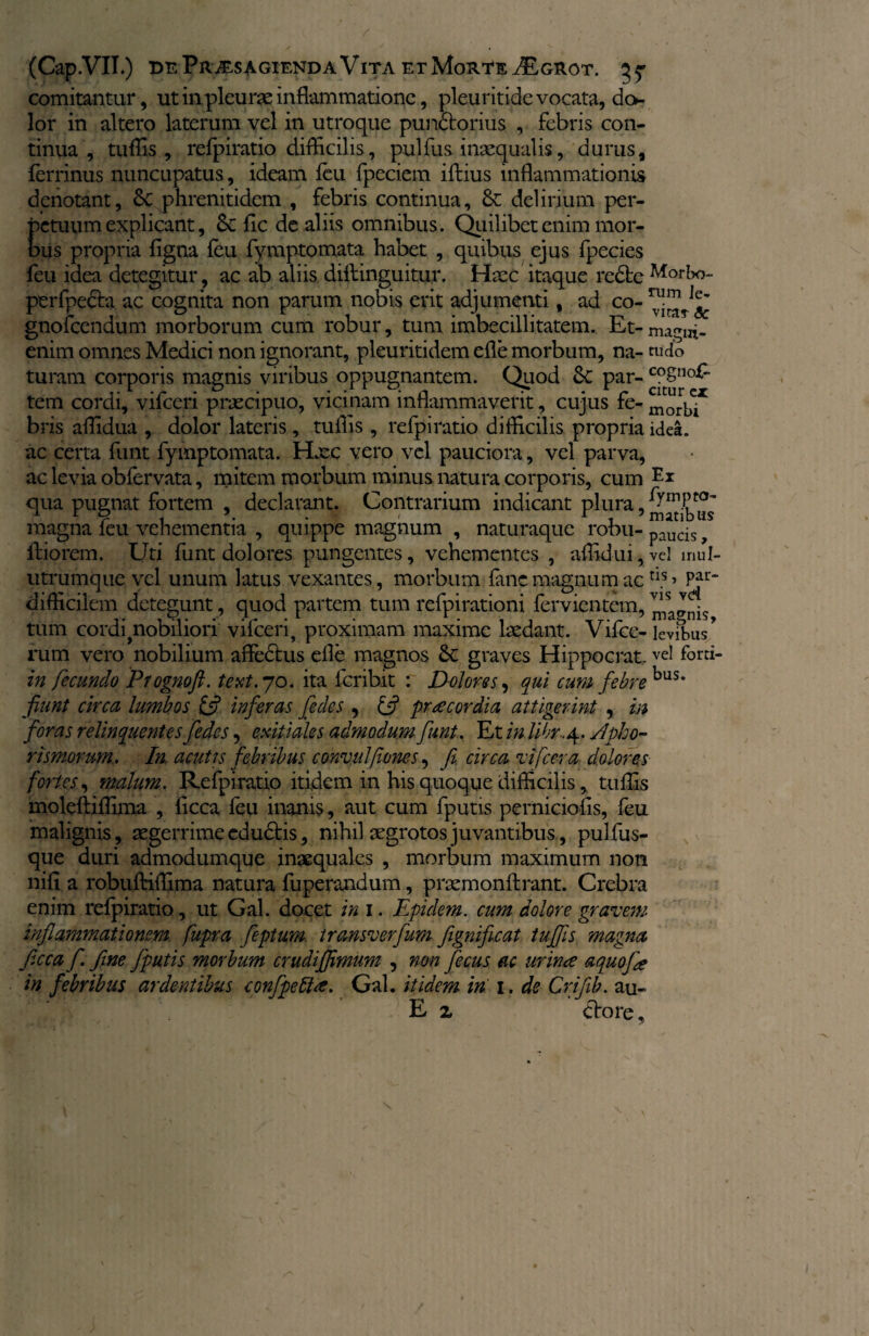 (Cap.VII.) BnPll>£SAGIENDAVlTA ErMoRtEdEGROT. 5^ comitantur, ut in pleurae inflammatione, pleuritide vocata, do¬ lor in altero laterum vel in utroque pundtorius , febris con¬ tinua , tuflis , refpiratio difficilis, pulfus inaequalis, durus, ferrinus nuncupatus, ideam feu fpeciem ifiius inflammationis denotant, 6c phrenitidem , febris continua, & delirium per¬ petuum explicant, Sc fle de aliis omnibus. Quilibet enim mor¬ bus propria figna feu fymptomata habet , quibus ejus fpecies feu idea detegitur, ac ab aliis diflinguitur. Haec itaque redbeM°rbo- perfpecbi ac cognita non parum nobis erit adjumenti, ad co- gnofcendnm morborum cum robur, tum imbecillitatem. Et-magni- enim omnes Medici non ignorant, pleuritidem efle morbum, na- rudo turam corporis magnis viribus oppugnantem. Quod &: par- cogno£ tem cordi, vifceri praecipuo, vicinam inflammaverit, cujus fe- mo^x bris affidua , dolor lateris , tuflis , refpiratio difficilis propria idea, ac certa funt fymptomata. Hxc vero vel pauciora, vel parva, ac levia obfervata, mitem morbum minus natura corporis, cum qua pugnat fortem , declarant. Contrarium indicant plura, magna feu vehementia , quippe magnum , naturaque robu- ^uds 9 ilio rem. Uti funt dolores pungentes, vehementes , aflidui,vel mul- utrumque vel unum latus vexantes, morbum fanc magnum ac tls> Pa!> difficilem detegunt, quod partem tum refpirationi fervientem, ™ tum cordi ^nobiliori vifceri, proximam maxime laedant. Vifce- levibus’ rum vero nobilium affedhis efle magnos graves Hippocrat. vel fbrti- in fecundo Prognoft. text. 70. ita feribit : Dolores, qui cum febre bus* fiunt circa lumbos inferas feclcs , £s? praecordia attigerint , m foras relinquentes fedes, exitiales admodum funt. Et in Ubr.4. yipho- rismorum.. In acutis febribus convulfones, fi. circa t i [cera dolores fortes, malum. Refpiratio itidem in his quoque difficilis, tuflis moleftiflima , licca feu inanis, aut cum fputis perniciofls, feu malignis, aegerrime edudtis, nihil aegrotos juvantibus, pulfus- que duri admodumque inaequales , morbum maximum non nifi a robuftiffima natura fuperandum, praemonftrant. Crebra enim refpiratio, ut Gal. docet in 1. Epulem, cum dolore gravem inflammationem fupra fiptum transverfum fignificat tuffis magna ficca f. fine fputis morbum crudifjimum , non ficus ac urime aquofie in febribus ardentibus confpetise. Gal. itidem in 1. de Crifiib. au- E z ttorc, s