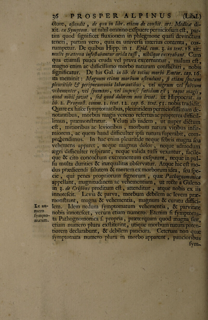 Ex nu¬ mero fympto- awtum. 55 PROSPER ALPINUS (LM.) £tore, offendit , de qua in libr. etiam de conflit, art. Medica di¬ xit. ex Symptom. ut nihil omnino exfpuere perniciofum eft, par- tim quod fignificet fluxionem in phlegmone quafl devinctam teneri, partim vero, quia ea univerfa interius contenta, cor¬ rumpetur. De quibus Hipp. in 1. Epid. com. j. in text. 18. ait: multt praeterea infe flabantur arida tujjl, nihilque excreabant. Cum qua etiamli pauca cruda vel prava excernantur , malum eft, magno enim ac difficillimo morbo naturam conflictari, nobis lignificatur. De his Gal. in lib. de totius morbi Emtor. cap. 16. ita meminit: Magnum etiam morbum offendunt, fi etiam fputum pleuritide (fi peripneumonia laborantibus , vel nigrum vel fulvum vehementer 5 vel fpumans, vel impenfe foetidum eft $ coque magis r quod nihil juvat , fed quod dolorem non levat. ut Hippocrat. in lib. z. Prognofl. comm. 1. text. 12. cap. 6. text. y 1. nobis tradidit. Quare ex hifce fymptornatibus, pleuritidem permeiofiflimam de¬ notantibus, morbus magis veneno refertus ac propterea difficil¬ limus, praemonftratur. Veluti ab iisdem , ut nuper di£i um efl:, mitioribus ac levioribus , morbum natura viribus infir¬ miorem, ac quem haud difficulter ipfii natura fuperabit, com¬ prehendimus. In hac enim pleuritide neque febris magna feir vehemens apparet, neque magnus dolor , neque admodum aegri difficulter refpirant, neque valida tuffi vexantur, facile- que 6c cito concoAum excrementum exfpinmt, neque in pul- fu multa durities £c inaequalitas obfervatur. Atque hic efl: mo¬ dus praedicendi fal utem 6c mortem ex morborum idea, feu fpe- cie , qui penes propriorum fignorum , quas Pathognomonica appellant, magnitudinem ac vehementiam, ut redte a Galeno in 5. de Crifibns proditum eft, attenditur , atque nobis ex iis innotefeit. Levia & parva, morbum debilem ac levem prce- monftrant, magna 8c vehementia, magnum 6c curatu diffici¬ lem. Idem nedum fymptomatum vehementia , &: parvitate nobis innotefeet, verum etiam numero. Etenim fi fymptorna¬ ta Pathognomonica f. propria , praeterquam quod magna fint, etiam numero plura exftiterint, utique morbum natura poten- tiorem declarabunt, debilem pauciora. Ceterum non quae fymptomata numero plura in morbo apparent, paucioribus fyiru