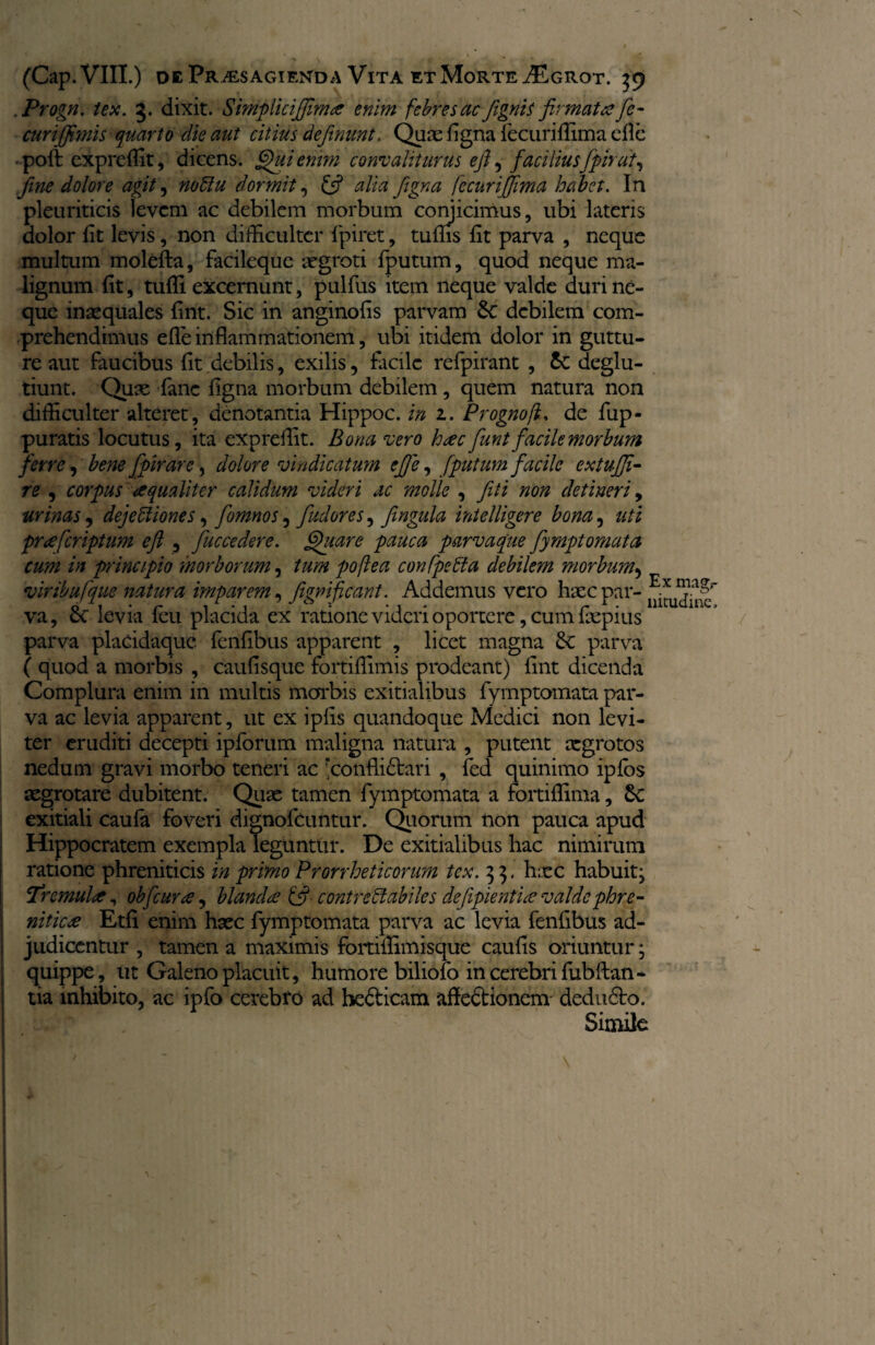 Progn. tex. 3. dixit. Smplicijfimce enim febres ac fignis firmat# fc- curijfimis quarto die aut citius definiunt. Quae figna iecuriflima dic poft expreffit, dicens. Qui enim convaliturus efi ^ faciliusfipirat, fine dolore agit, noClu dormit, (fi alia figna fecurijjima habet. In pleuriticis levem ac debilem morbum conjicimus, ubi lateris dolor lit levis, non difficulter fpiret, tuflis fit parva , neque multum molefta, facileque aegroti fiputum, quod neque ma¬ lignum fit, tuffi excernunt, pulfius item neque valde duri ne¬ que inaequales fint. Sic in anginofis parvam 6c debilem com¬ prehendimus efle inflammationem, ubi itidem dolor in guttu¬ re aut faucibus fit debilis, exilis, facile refpirant , &: deglu- tiunt. Quae fianc figna morbum debilem , quem natura non difficulter alteret, denotantia Hippoc. in 1. Prognofi. de fiup- puratis locutus, ita expreflit. Bona vero h#c fiunt facile morbum ferre, bene fipir are, dolore vindicatum efie, [putum facile extujfi- re , corpus aequaliter calidum videri ac molle , fit i non detineri, urinas, dejectiones, fiomnos 5 fiudores, fingula intelligere bona, uti pr#[criptum eft , fiuccedere. Quare pauca parvaque fiymptomata cum in principio morborum, tum poflea confpeCta debilem morbum> viribufque natura imparem, figmfcant. Addemus vero haec par¬ va, 6e levia feu placida ex ratione videri oportere, cum fiepius parva placidaque fenfibus apparent , licet magna Sc parva ( quod a morbis , caufisque fortiffimis prodeant) fint dicenda Complura enim in multis morbis exitialibus fiymptomata par¬ va ac levia apparent, ut ex ipfis quandoque Medici non levi¬ ter eruditi decepti ipfiorum maligna natura , putent aegrotos nedum gravi morbo teneri ac rconfli£tari , fied quinimo iplos aegrotare dubitent. Quae tamen fiymptomata a fortiflima, £c exitiali caufia foveri dignoAcuntur. Quorum non pauca apud Hippocratem exempla leguntur. De exitialibus hac nimirum ratione phreniticis in primo Prorrheticorum tex. 3 $. haec habuit; Tremuiie, obficura, blanda (fi contrectabiles dejipienti# valde phre¬ niticae Etfi enim haec fiymptomata parva ac levia fienfibus ad¬ judicentur , tamen a maximis fortiffimisque caufis oriuntur; quippe, ut Galeno placuit, humore biliofio in cerebri fiub flan¬ tia mhibito, ac ipfio cerebro ad bedticam affedtionem dedudto. Simile