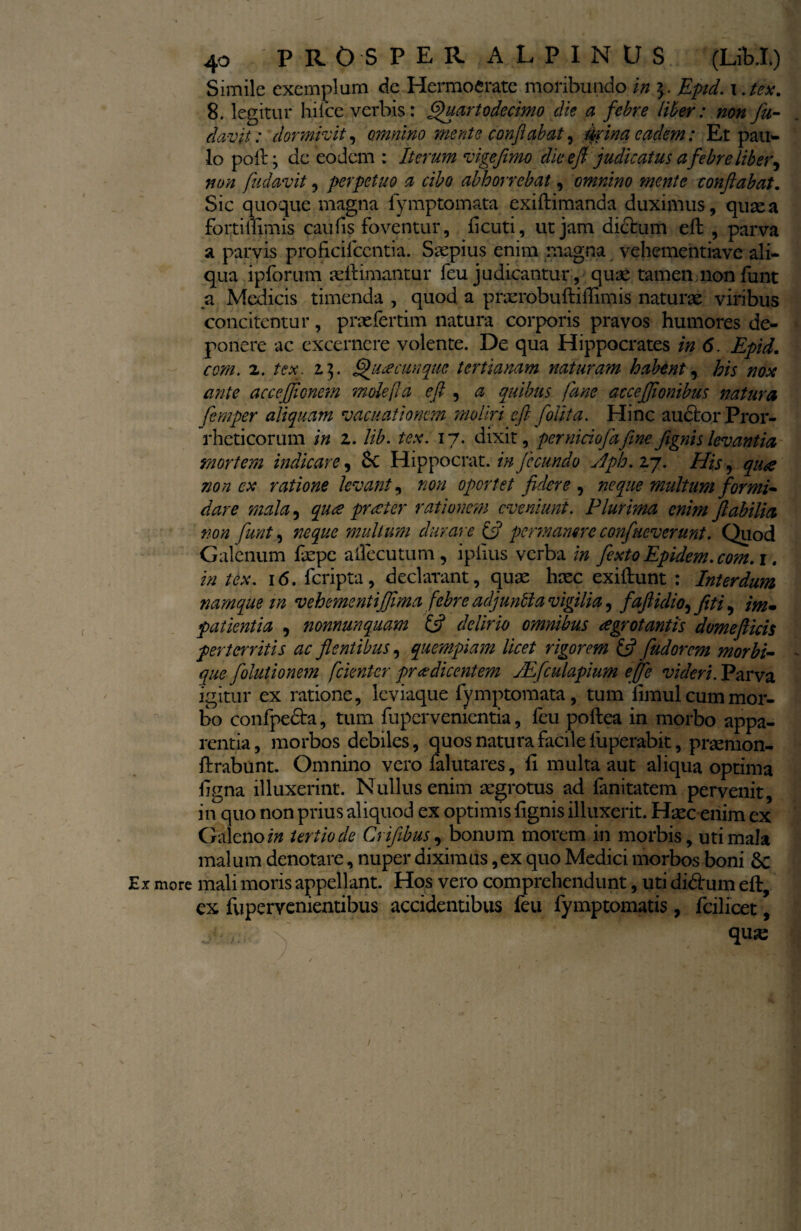 -v Ex more 40 PROSPER ALPINUS (Lib.L) Simile exemplum de Hermofcratc moribundo in Epid. i.tex. 8. legitur hilce verbis: Quarto decimo die a febre liber: non fu- davit: dormivit, omnino mente conflabat, 0ina eadem: Et pau¬ lo pofig de eodem : Iterum vigefimo dieeft judicatus a febre liber, non fudavit, perpetuo a cibo abhorrebat, omnino mente conflabat. Sic quoque magna fymptomata exiftimanda duximus, quae a forti ilimis caulis foventur, ficuti, ut jam dictum efl , parva a parvis proficifcentia. Saepius enim magna vebementiave ali¬ qua ipforum aeftimantur feu judicantur, quae tamen nonfunt a Medicis timenda , quod a pnerobuftiiTimis naturae viribus concitentur, praefertim natura corporis pravos humores de¬ ponere ac excernere volente. De qua Hippocrates in 6. Epid. com. 2. tex. i}. Quacunque tertianam naturam habent, his nox ante accejjicnem mole[la efl , a quibus Ia ne accejflonibus natura femper aliquam vacuationcm moliri efl [olita. Hinc auctor Pror- rheticorum in z. lib. tex. 17. dixit, per niciofafine flgnis levantia mortem indicare, 6c Hippocrat .infecundo Aph. 27. His, qua non cx ratione levant, non oportet fidere , neque multum formi¬ dare mala, qu£ precter rationem eveniunt. Plurima enim flabilia non furit, neque multum durare (fi permanere confneverunt. Quod Galenum faepe ailccutum , iplius verba in fexto Epidem.com. 1. in tex. 16. feripta, declarant, quae haec exiliunt : Interdum namque m vehemsntiflima febre adjuntla vigilia, faftidio^ jit i, im¬ patientia , nonnunquam (fi delirio omnibus aegrotantis domefticis perterritis ac flentibus, quempiam licet rigorem (fi fiudorem morbi- - que fiolutionem fckntcr prodicentem /Efculapium efifie videri. Parva igitur ex ratione, leviaque fymptomata, tum limul cum mor¬ bo confpedta, tum fupervenientia, feu poftea in morbo appa¬ rentia , morbos debiles, quos natura facile luperabit, praemon- firabunt. Omnino vero falutares, fi multa aut aliqua optima figna illuxerint. Nullus enim aegrotus ad fanitatem pervenit, in quo non prius aliquod ex optimis fignis illuxerit. Haec enim ex Galeno in tertio de Crifibus, bonum morem in morbis, uti mala malum denotare, nuper diximus, ex quo Medici morbos boni 8c mali moris appellant. Hos vero comprehendunt, uti didtum eft, ex fupervenientibus accidentibus feu fymptomatis , fcilicet, fi-x' quse
