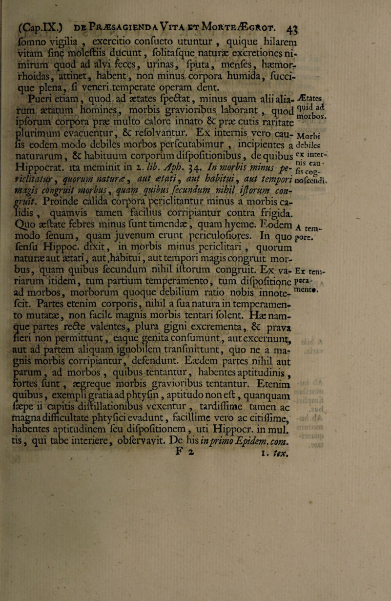 fomno vigilia , exercitio confueto utuntur , quique hilarem vitam fine moleftiis ducunt, folitafque naturae excretioncs ni¬ mirum quod ad alvi feces, urinas, fputa, menfes, haemor- rhoidas, attinet, habent , non minus corpora humida, fucci- que plena, fi veneri.temperate operam dent. Pueri etiam, quod ad aetates fpe&at, minus quam alii alia- dEtptcs rum aetatum homines , morbis gravioribus laborant , quod^1'*,ac* lpforum corpora prae multo calore innato oc prae cutis raritate plurimum evacuentur, refolvantur. Ex internis vero cau- Morbi fis eodem modo debiles morbos perfeutabimur , incipientes a debiles naturarum, & habituum corporum difpofitionibus, de quibusc* lntcr~ Hippocrat. ita meminit in z. lib. Jph. 34. In morbis minus pe- }^sc^,u richtatur, quorum natura, aut <etati, aut habitui, aut tempori nofcetidi. magis congruit morbus, quam quibus fecundum nihil iflorum con¬ gruit. Proinde calida corpora periclitantur minus a morbis ca¬ lidis , quamvis tamen facilius corripiantur contra frigida. Quo aeftate febres minus funt timendae, quam hyerne. Eodem a tcm- modo fenum, quam juvenum erunt periculofiores. In quopore. fenfu Hippoc. dixit, in morbis minus periclitari , quorum naturae aut aetati, aut .habitui, aut tempori magis congruit mor¬ bus, quam quibus fecundum nihil illorum congruit. Ex va-Er tem- narum itidem, tum partium temperamento, tum difpofitiqne Pcra' ad morbos, morborum quoque debilium ratio nobis innote- mcnt#' fcit. Partes etenim corporis, nihil a fua natura in temperamen¬ to mutatae, non facile magnis morbis tentari (olent. Hae nam¬ que partes re£te valentes., plura gigni excrementa, 6c prava neri non permittunt,, eaque genita confumunt, aut excernunt, aut ad partem aliquam ignobilem tranfmittunt, quo ne a ma¬ gnis morbis corripiantur, defendunt. Eaedem partes nihil aut parum, ad morbos, quibus tentantur, habentes aptitudinis , Fortes funt, xgreque morbis gravioribus tentantur. Etenim quibus, exempli gratia ad phtyfin, aptitudo non efl, quanquam fiepe ii capitis diftillationibus vexentur , tardifiime tamen ac magna difficultate phty fici evadunt, facillime vero ac citiffime, habentes aptitudinem feu difpofitionem, uti Hippocr. inmuh tis, qui tabe interiere, obfervavit. De his inprimoEpidem.com. Fi 1. tex. /