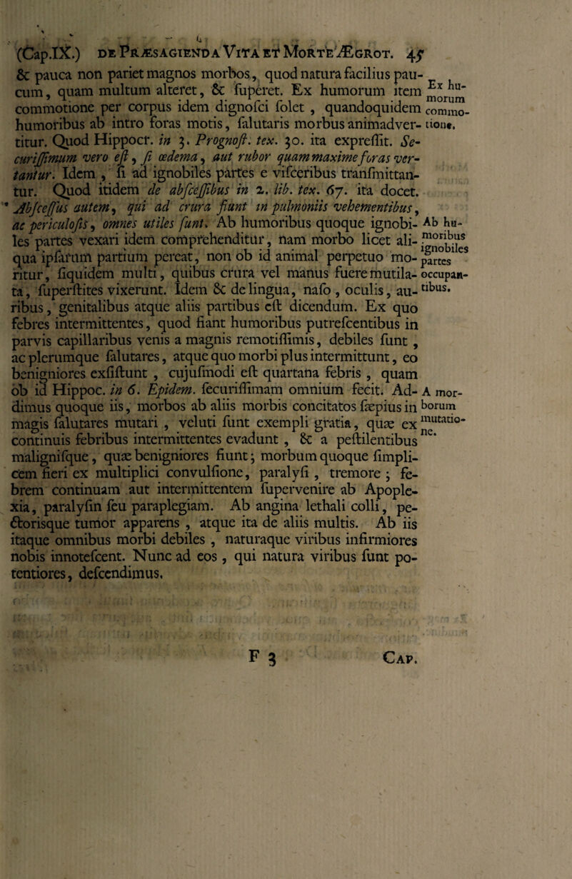 & pauca non pariet magnos morbos, quod natura facilius pau¬ cum , quam multum alteret, 6c fuperet. Ex humorum item Ex commotione per corpus idem dignofci iolet , quandoquidem commo- humoribus ab intro foras motis, falutaris morbus animadver- tione. titur. Quod Hippocr. in 3. Prognoft. tex. 30. ita expreflit. Se- curijjimum vero efl, fi oedema, aut rubor quam maxime foras ver¬ tantur. Idem , fi ad ignobiles partes e vifceribus tranfmittan- tur. Quod itidem de abfcejjibus in 2. lib. tex. 67. ita docet. ■* jibfceflus autem, qui ad crura fiunt in pulmoniis vehementibus, ac periculo fis, omnes utiles funU Ab humoribus quoque ignobi- ha¬ les partes vexari idem comprehenditur, nam morbo licet ali- fnonhas qua ipfarum partium pereat, non ob id animal perpetuo mo- eS ritur, fiquidem multi, quibus crura vel manus fuere mutila- occupan- ta, fuperftites vixerunt. Idem 6c de lingua, nalo , oculis, au-tlbus* ribus, genitalibus atque aliis partibus efl: dicendum. Ex quo febres intermittentes, quod fiant humoribus putrefcentibus in parvis capillaribus venis a magnis remotifiimis, debiles funt , ac plerumque falutares, atque quo morbi plus intermittunt, eo benigniores exfiftunt , cujufinodi efl; quartana febris , quam ob id Hippoc. in 6. Epidem. fecuriffimam omnium fecit. Ad- A mor- dimus quoque iis, morbos ab aliis morbis concitatos fsepius in horum magis falutares mutari , veluti funt exempli gratia, quae exmutatl°- continuis febribus intermittentes evadunt , Se a peftilentibus C‘ malignifque, quae benigniores fiunt; morbum quoque fimpli- cem fieri ex multiplici convulfione, paralyfi , tremore ; fe¬ brem continuam aut intermittentem fupervenire ab Apople¬ xia, paralyfin feu paraplegiam. Ab angina lethali colli, pe¬ ctor isque tumor apparens , atque ita de aliis multis. Ab iis itaque omnibus morbi debiles , naturaque viribus infirmiores nobis innotefeent. Nunc ad eos, qui natura viribus funt po- tentiores, defeendimus.