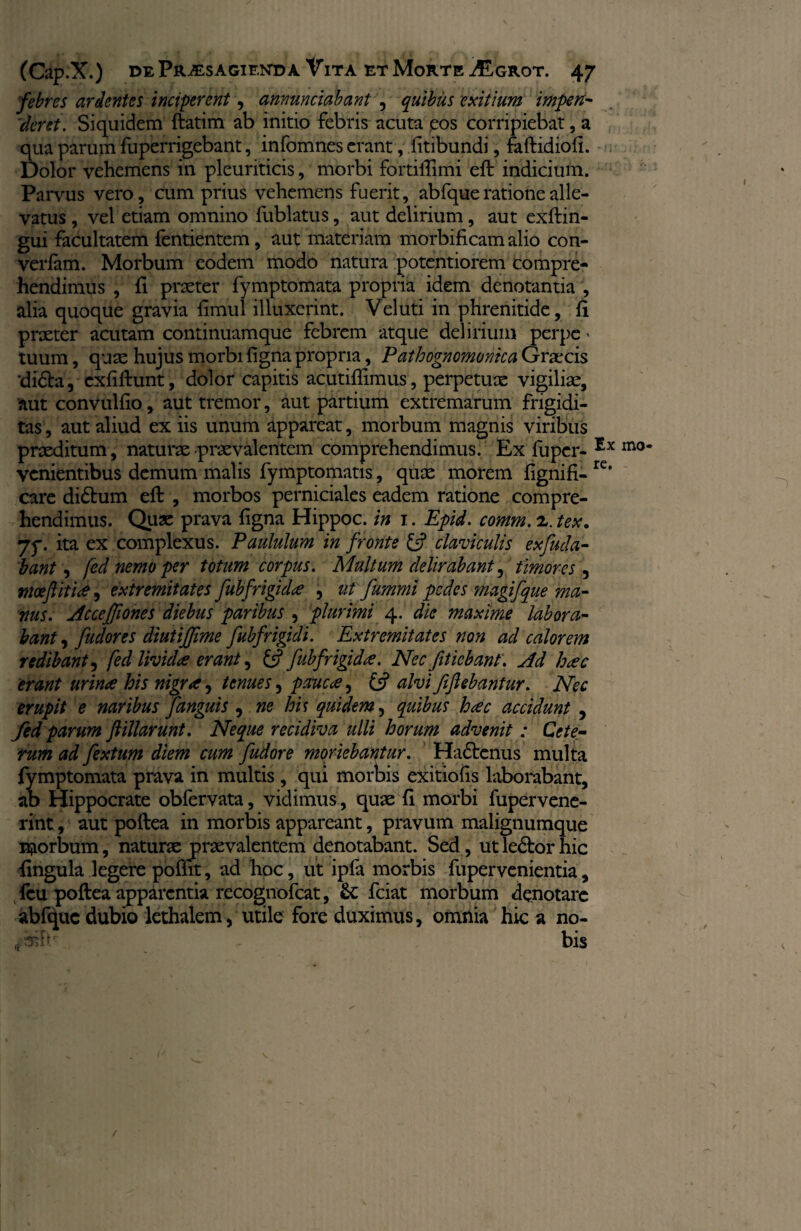 febres ardentes inciperent, amandabant , quibus exitium impen- ckret. Siquidem fiatim ab initio febris acuta eos corripiebat, a qua parum fuperrigebant, infomnes erant, fitibundi, faftidiofl. Dolor vehemens in pleuriticis, morbi fortiffimi eft indicium. Parvus vero, cum prius vehemens fuerit, abfque ratione alle¬ vatus , vel etiam omnino fublatus, aut delirium, aut exftin- gui facultatem fentientem, aut materiam morbificam alio con- verfam. Morbum eodem modo natura potentiorem compre¬ hendimus , fi praeter fymptomata propria idem denotantia , alia quoque gravia fimul illuxerint. Veluti in phrenitide, fi praeter acutam continuamque febrem atque delirium perpe > tuum, quae hujus morbi figna propria, Pathognomonica Graecis ‘didba, cxfiftunt, dolor capitis acutiflimus, perpetuae vigiliae, aut convulfio, aut tremor, aut partium extremarum frigidi¬ tas , aut aliud ex iis unum appareat, morbum magnis viribus praeditum, naturae praevalentem comprehendimus. Ex luper- Ex mo* venientibus demum malis fymptomatis, quae morem fignifi-rc* care didtum eft , morbos perniciales eadem ratione compre¬ hendimus. Quae prava figna Hippoc. in i. Epid. comm. 2,. tex. 7y. ita ex complexus. Paululum in fronte £5? claviculis exfuda- bant, fed nemo per totum corpus. Multum delirabant, timores 5 moeftiti#, extremitates fubfrigidie , ut fummi pedes magifque ma¬ nus. Acccfjiones diebus paribus , plurimi 4. die maxime labora¬ bant , fudores diutijfime fubfrigidi. Extremitates non ad calorem redibant, fed livid# erant, £5? fubfrigid#. Nec fitiebant. Ad h#c erant urinee his nigr#, tenues, pauc#, £5? alvi fiflebantur. Nec erupit e naribus fanguis , ne his quidem, quibus heee accidunt , fed parum ftillarunt. Neque recidiva ulli horum advenit: Cete¬ rum ad fextum diem cum fudore moriebantur. Hadtcnus multa fymptomata prava in multis, qui morbis exitiofis laborabant, ab Hippocrate obfervata, vidimus, quae fi morbi fupervene¬ rint, aut poftea in morbis appareant, pravum malignumque morbum, naturae praevalentem denotabant. Sed, ut ledbor hic fingula legere poffit, ad hoc, ut ipfa morbis fupervenientia, feu poftea apparentia recognofcat, fciat morbum denotare abfque dubio lethalem, utile fore duximus, omnia hic a no- bis r