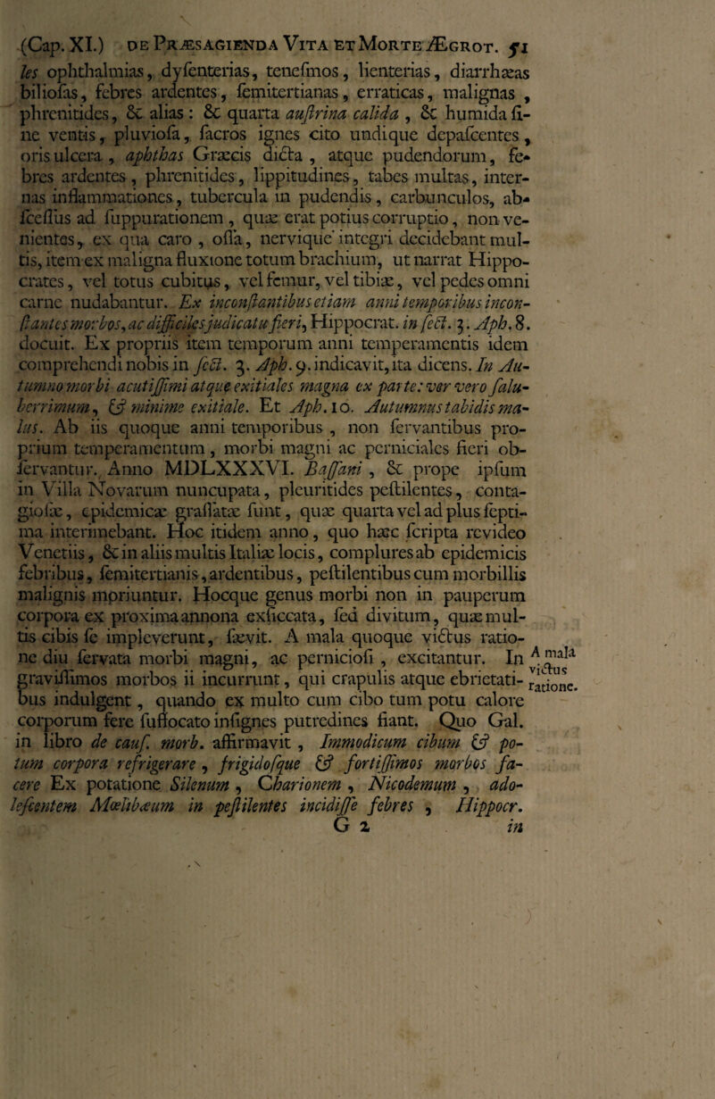 les Ophthalmias, dyfenterias, tenefmos, lienterias, diarrhoeas biliofas, febres ardentes, fcmitertianas, erraticas, malignas , phrenitides, 6c alias : quarta auftrina calida , Sc humida li¬ ne ventis, pluviofa, facros ignes cito undique depafccntcs, oris ulcera , aphthas Graecis dicta , atque pudendorum, fe* bres ardentes , phrenitides, lippitudines, tabes multas, inter¬ nas inflammationes, tubercula in pudendis, carbunculos, ab* fceflus ad fuppurationem , quae erat potius corruptio, non ve¬ nientes , ex qua caro , ofla, nervique integri decidebant mul¬ tis, item ex maligna fluxione totum brachium, ut narrat Hippo¬ crates, vel totus cubitus, vel femur,, vel tibiae, vel pedes omni carne nudabantur. Ex inconflantibus etiam anni temporibus incon- flantes morbos,ac difficiles judicatu fieri ^ Hippocrat. in fe51. 3. Aph. 8. docuit. Ex propriis item temporum anni temperamentis idem comprehendi nobis in feli. 3. Aph. 9. indicavit, ita dicens. In Au¬ tumno morbi acutijjimi atque exitiales magna ex par te: ver vero falu- berrimum, & minime exitiale. Et Aph. 10. Autumnus tabidis ma¬ lus. Ab iis quoque anni temporibus , non fervantibus pro¬ prium temperamentum, morbi magni ac perniciales fieri ob- lervantur., Anno MDLXXXVI. Baffani, 6c prope ipfum in Villa Novarum nuncupata, pleuritides peftilentes, conta- giofae, epidemicae graflatae funt, quae quarta vel ad plus lepti- ma interimebant. Hoc itidem anno, quo haec feripta revideo Venetiis, 6c in aliis multis .Italiae locis, complures ab epidemicis febribus, femitertianis,ardentibus, peftilentibus cum morbillis malignis mpriuntur. Hocque genus morbi non in pauperum corpora ex proxima annona exficcata, fed divitum, quae mul¬ tis cibis fe impleverunt, faevit. A mala quoque vidtus ratio¬ ne diu fervata morbi magni, ac perniciofi , excitantur. In^^a graviilimos morbos ii incurrunt, qui crapulis atque ebrietati- ratione, bus indulgent, quando ex multo cum cibo tum potu calore corporum fere fuflocato infignes putredines fiant. Quo Gal. in libro de cauf. morb. affirmavit, Immodicum cibum £5? po¬ tum corpora refrigerare , frigidofque & fortifiimos morbos fa¬ cere Ex potatione Silenum , Charionem , Nicodemum , ado- lefientem Moelibueum in peftilentes incidiffe febres , Hippocr. G z in 1