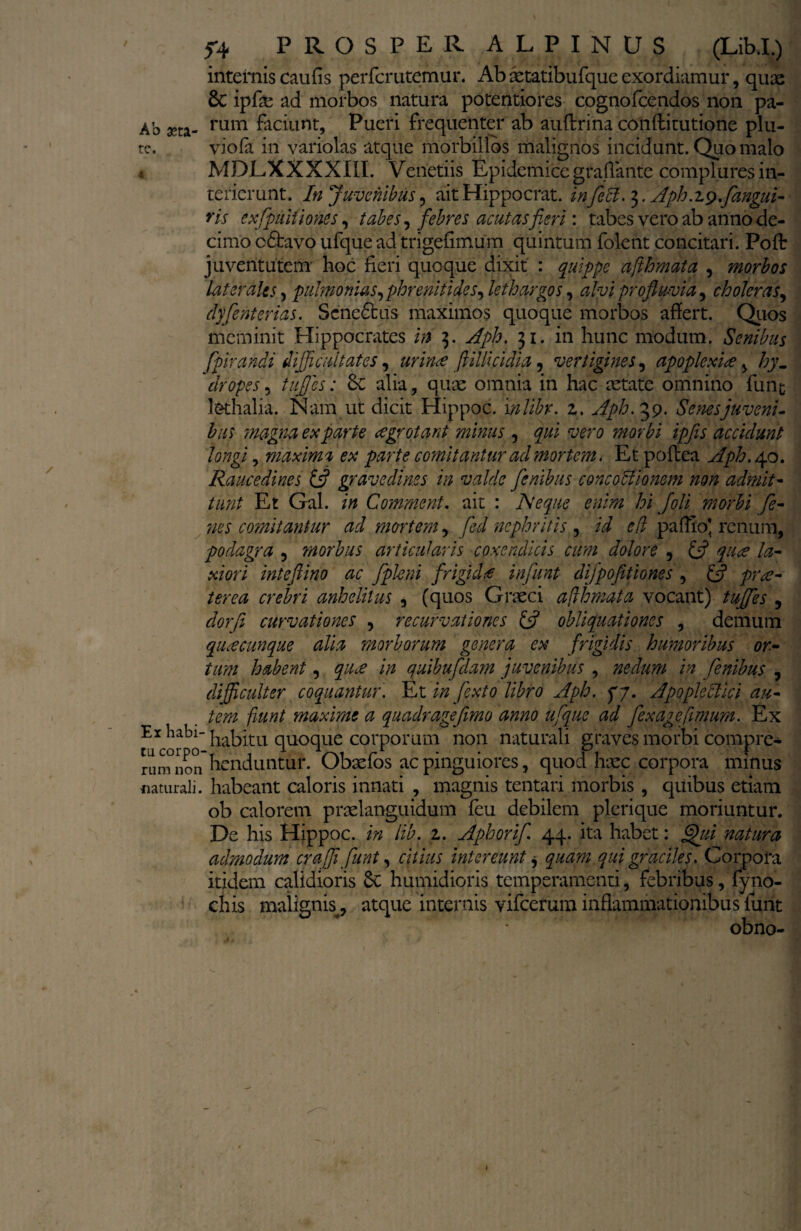 internis cau fis perfcrutemur. Abaetatibufqueexordiamur, quae & ipfie ad morbos natura potentiores cognofcendos non pa- Ab aeta- rum faciunt, Pueri frequenter ab auftrina conftitutione plu¬ re. viofa in variolas atque morbillos malignos incidunt. Quo malo MDLXXXXIII. Verietiis Epidemice grafiante complures in¬ terierunt. In juvenibus, ait Hippocrat. in feci. 3. Aph.z$flangui- ris exfpuitiones, tabes, febres acutas fieri: tabes vero ab anno de¬ cimo odtavo ufque ad trigefimum quintum folent concitari. Pofl: juventutem' hoc fieri quoque dixit : quippe afthmata , morbos laterales, puhnonias, phrenitides, lethargos, alvi profluvia, choleras, djflenterias. Seneffcus maximos quoque morbos afiert. Quos meminit Hippocrates /0 3. yfp/?. 31. in hunc modum. Senibus fptrandi difficultates, ftillicidia, vertigines, apoplexia , /;y. dropes, tuffles: 6c alia, quae omnia in hac aetate omnino funt lethalia. Nam ut dicit Hippoc. i nlibr. z. Aph. 39. Senes juveni¬ bus magna exparte aegrotant minus , gw ipflis accidunt longi, maxima ex parte comitantur ad mortem. Et poftea Aph. 4.0. Raucedines & gravedines in valde flenibus concoctionem non admit¬ tunt Et Gal. /0 Comment. ait : Aeque enim hi [oli morbi fle- nes comitantur ad mortem, fed nephritis , efl paffiol renum, podagra , morbus articularis coxendicis cum dolore , £5? 7^- a/w/ inteftino ac flpleni frigicU influnt diflpofitiones , ^r^- terea crebri anhelitus , (quos Graeci afthmata vocant) tuflfles , dorji curvationes , recurvationes & obliquationes , demum quacunque alia morborum genera ex frigidis humoribus or¬ tam habent, ^ qaibufldam juvenibus , nedum in fenibus , dijficulter coquantur. Et i/z flexto libro Aph. yj. Apopleclici au¬ tem fiunt maxime a quadragefimo anno ufque ad flexagefimum.■ Ex Er habi- |ia|3^u qUOque corporum non naturali eraves morbi compre- tucorpo-t . 1 V\i rL • Pi t rum non nenduntur. Obaeios ac pinguiores, quod haec corpora minus naturali. habeant caloris innati , magnis tentari morbis , quibus etiam ob calorem praelanguidum feu debilem plerique moriuntur. De his Hippoc. in lib. z. Aphorifl. 44. ita habet: flhii natura admodum crafll flunt, citius intereunt, quam qui graciles. Corpora itidem calidioris Sc humidioris temperamenti, febribus, fyno- chis malignis^ atque internis vifcerum inflammationibus funt obno- 1
