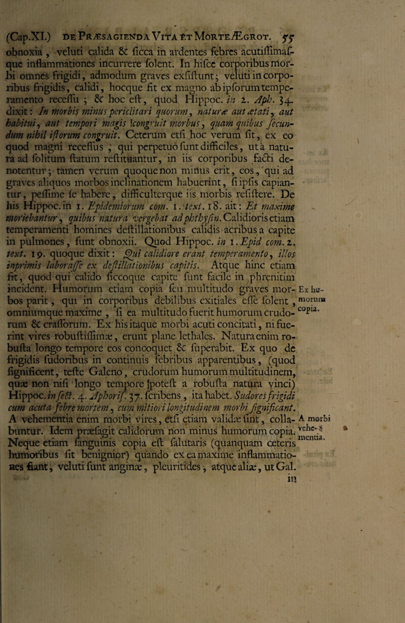 obnoxia , veluti calida 6c ficca in ardentes febres acuti flimaf- que inflammationes incurrere folent. In hifce corporibus mor¬ bi omnes frigidi, admodum graves exfiftunt; veluti in corpo¬ ribus frigidis, calidi, hocque fit ex magno abipforumtempe¬ ramento recefiu ; 5c hoc eft, quod Hippoc. in z. Jph. 34. dixit: In morbis minus periclitari quorum, natur ce aut atati^ aut habitui, aut tempori magis \congruit morbus, quam quibus fecun¬ dum nihil i florum congruit. Ceterum etfi hoc verum fit, ex eo quod magni recefiu s , qui perpetuo funt difficiles, ut a natu¬ ra ad folitum flatum reftituantur, in iis corporibus fadbi de¬ notentur; tamen verum quoque non minus erit, eos, qui ad graves aliquos morbos inclinationem habuerint, fiipfis capian¬ tur, peflime fe habere, difficulterque iis morbis refiftere. De his Hippoc.in 1. Epidemionm com. irtext. 18. ait: Et maxime moriebantur, quibus natura •vergebat adphfhyfln. Calidioris etiam temperamenti homines deftillationibus calidis acribus a capite in pulmones, funt obnoxii. Quod Hippoc. in 1. Epici. com. z. text. 19. quoque dixit: §)ui calidiore erant temperamento, illos tnprimis laboraffe ex deftillationibus capitis. Atque hinc etiam fit, quod qui calido ficcoque capite funt facile in phrenitim incident. Humorum etiam copia feu multitudo graves mor¬ bos parit, qui in corporibus debilibus exitiales die folent , omniumque maxime , fi ea multitudo fuerit humorum crudo¬ rum Sccraflbrum. Ex his itaque morbi acuti concitati, ni fue¬ rint vires robuftifiima;, erunt plane lethales. Natura enim ro- bufta longo tempore eos concoquet fuperabit. Ex quo de frigidis fudoribus in continuis febribus apparentibus, (quod fignificent, tefte Galeno, crudorum humorum multitudinem, qute non nifi longo tempore Ipoteft a robufta natura yinci) Hippoc. infeU. 4. Jphorif. 37. feribens , ita habet. Sudores frigidi cum acuta febre mortem 5 cum mitiori longitudinem morbi ftgnificant. A vehementia enim morbi vires , etfi etiam validxfint, colla- buntur. Idem praefagit calidorum non minus humorum copia. Neque etiam fanguinis copia eft falutaris (quanquam ceteris humoribus fit benignior) quando ex ea maxime inflammatio¬ nes fiant, veluti funt anginx, pleuritides, atque albe, utGal. Ex iiu- morui» copia. A morbi vehe- 35 mentia.