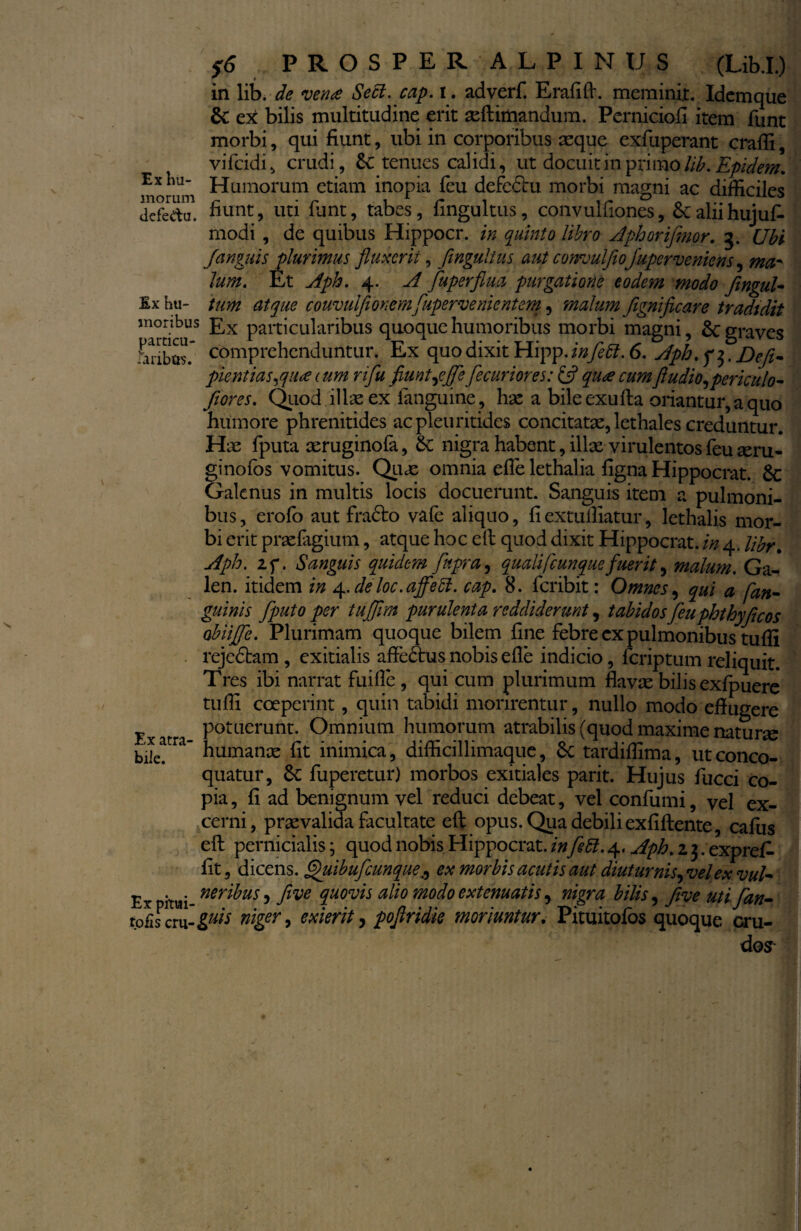 in lib. de ven<e Seci. cap. i. adverf. Erafifl. meminit. Idemque 8c ex bilis multitudine erit seflimandum. Perniciofi item funt morbi, qui fiunt, ubi in corporibus asque exfuperant craffi, vifcidi, crudi, tenues calidi, ut docuit in primo lib. Epidem. Ex ha- Humorum etiam inopia feu defeclu morbi magni ac difficiles defedu. fiunt, uti funt, tabes, fingultus, convulfiones, £caliihujufi modi , de quibus Hippocr. in quinto libro Aphoriflmor. 5. Ubi fianguis plurimus fluxerit, fingultus aut convuljiojuperveniens, ma¬ lum. Et Aph. 4. A fiuperflua purgatione eodem modo fingul- £x hu- tum atque couvulfiionemfiupervenientem, malum fignificare tradidit moribus £x paiticularibus quoque humoribus morbi magni, Sc graves SSSS; comprehenduntur. Ex quo dixit Hipp. infle 51. 6. Aph. f$. Defi- pient ias^qua cum rifiu fiunt fle fle curi ores: & qu<e cum findio^ periculo- flores. Quod illae ex fanguine, hae a bile exufla oriantur, a quo humore phrenitides acpTeuritidcs concitatae, lethales creduntur. Hae fputa aeruginofa, Sc nigra habent, illae virulentos feu aeru- ginofos vomitus. Quas omnia efie lethalia figna Hippocrat. 6c Galenus in multis locis docuerunt. Sanguis item a pulmoni¬ bus, erofo aut fradto vafe aliquo, fiextuffiatur, lethalis mor¬ bi erit praefagium, atque hoc ell quod dixit Hippocrat. in 4. libr. Aph. 2f. Sanguis quidem flnpra, qualit(cunquefuerit, malum. Ga- len. itidem in 4. de loc.ajfie51. cap. 8. feribit: Omnes, qui a [an¬ guinis fiputo per tuflim purulenta reddiderunt, tabidosfieuphthyficos obiifle. Plurimam quoque bilem fine febre ex pulmonibus tuffi rejedbam , exitialis affedtus nobis efie indicio, feriptum reliquit. Tres ibi narrat fuifie , qui cum plurimum flavae bilis exfpuere tuffi coeperint, quin tabidi morirentur, nullo modo eflugere Exatr Potuerunt- Omnium humorum atrabilis (quod maxime naturae bile! humanae fit inimica, difficillimaque, Sc tardiflima, ut conco¬ quatur, &: fuperetur) morbos exitiales parit. Hujus fucci co¬ pia, fi ad benignum vel reduci debeat, vel confumi, vel ex¬ cerni, praevalida facultate efl opus. Qua debili exfiflente, cafus efl pernicialis; quod nobis Hippocrat. infle di. 4. Aph. z 3. exprefi. fit, dicens. Quibuflcunqueex morbis acutis aut diuturnis^ velex vul- Expitui ner^us 5 five quovis alio modo extenuatis) nigra bilis, five uti flan- ip[is c:\x-gais niger, exierit, poflridie moriuntur. Pituitofos quoque cru¬ dos