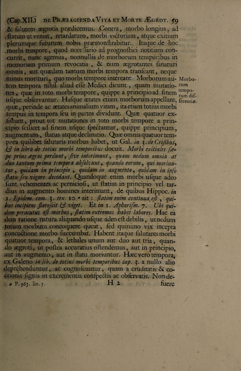 6c falutem aegrotis praedicemus. Contra, morbo longius, ad flatum ut veniat, retardaturo, morbi victoriam, atque exitium plerumque futurum nobis praemonflrabitur. Itaque de hoc .morbi tempore, quod nece dario ad progno ilici notitiam con¬ currit, nunc agemus, nonnullis de morborum temporibus in memoriam primum revocatis , 8c num aegrotantes fanaturi omnia, aut quaedam tantum morbi tempora tranfeant, neque minus morituri, quo morbi tempore intereant Morborum au- Morbo- tem tempora nihil aliud efie Medici dicunt, quam mutatio-rum nes, quse in toto morbi tempore, quippe a principio ad finem ^dTf ufque obfervantur. Hafque aetates etiam morborum appellant, fcicnti*, quae, perinde ac aetates animalium vitam, ita etiam totius morbi tempus in tempora feu in partes dividunt. Quae quatuor ex- laftunt , prout tot mutationes in toto morbi tempore a prin¬ cipio fcilicet ad finem ufque fpedlantur, quippe principium, augmentum, llatus atque declinatio. Quae omnia quatuor tem¬ pora quilibet falutaris morbus habet, ut Gal. in $.de Crifibus^ & in libro de totius morbi temporibus docuit. Morbi exitiales fte- pe prius regros perdunt, fi ve interimunt, quam nedum omnia at duo tantum prima tempora abfolvunt, quando eorum, qui moriun¬ tur , quidam in principio , quidam in augmento, quidam in ipfo flatu feu vigore decedant. Quandoque enim morbi ufque adeo funt vehementes ac perniciofi, ut flatim in principio vel tar¬ dius in augmento homines interimant, dc quibus Hippoc. in 1. Epidem. com. 3. tex. 10 4 ait : flatim enim continuaf eft , qui¬ bus incipiens florefcit £5? viget. Et in 1. Aphorifm. 7. Ubi qui¬ dem peracutus eft morbus, flatim extremos habet labores. Hac ea dem ratione natura aliquando ufque adeo efl debilis, ut nedum totum morbum concoquere queat, fed quinimo vix incepta concodlione morbo fuccumbat. Habent itaque falutares morbi quatuor tempora, Sc lethales unum aut duo aut tria, quan¬ do aegroti, ut poflea accuratius offendemus, aut in principio, aut in augmento, aut in flatu moriuntur. Hxc vero tempora, ex Galeno in lib. de totius morbi temporibus cap. 3. a nullo alio deprehenduntur, ac cognofcuntur, quam a cruditatis &: co« dtionis f Ignis in excrementis confpedtis ac obfervatis. Nonde- a P. 963. lin. c. H 2 fuere / t