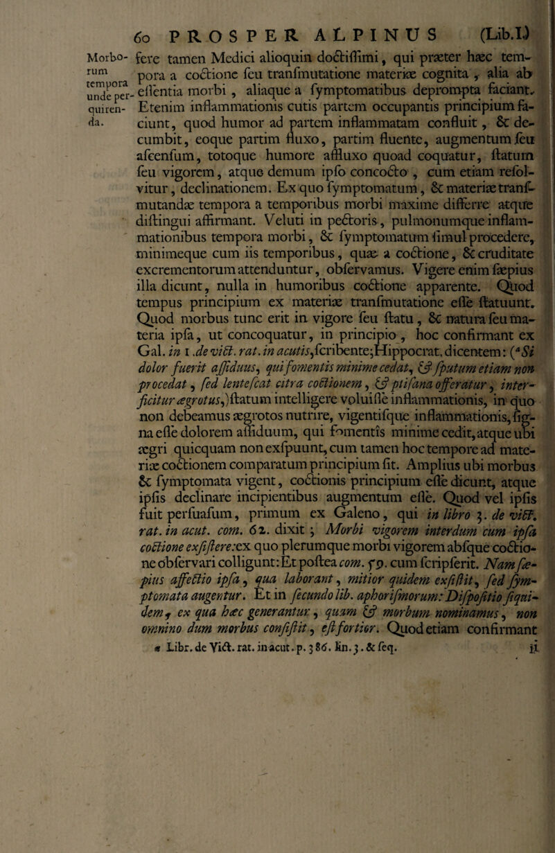 Morbo¬ rum tempora unde per cjuiren- da. 60 PROSPER ALPINUS (Lib.I,) fere tamen Medici alioquin do&iflimi , qui praeter haec tem- pora a coctione feu tranfmutatione materiae cognita ,- alia ab edentia morbi , aliaque a fymptomatibus deprompta faciant.. ' Etenim inflammationis cutis partem occupantis principium fa¬ ciunt, quod humor ad partem inflammatam confluit, Se de¬ cumbit, eoque partim fluxo, partim fluente, augmentumleu afeenfum, totoque humore affluxo quoad coquatur, flatum feu vigorem, atque demum ipfo concodto , cum etiam refol- vitur, declinationem. Ex quo fymptomatum, Se materiae trans¬ mutandae tempora a temporibus morbi maxime differre atqire diftingui affirmant. Veluti inpedtoris, pulmonumque inflam¬ mationibus tempora morbi, Se fymptomatum flmul procedere, minimeque cum iis temporibus, quae a coctione, Se cruditate excrementorum attenduntur, obfervamus. Vigere enim faepius illa dicunt, nulla in humoribus coStiorre apparente. Quod tempus principium ex materiae tranfmutatione efle flatuunt. Quod morbus tunc erit in vigore feu flatu, Se natum feu ma¬ teria ipfa, ut concoquatur, in principio , hoc confirmant ex Gal. in i 'de vi61. rat. in ^«*//r,fcribente;Hippocrat. dicentem: (aSi dolor fuerit affiduus, qui fomentis minime cedat, & fputum etiam non procedat, fcd lentefcat citra coctionem, &ptifana offeratur, inter- ficitur tegrotus^Vtatum intelligere voluifle inflammationis, in quo non debeamus aegrotos nutrire, vigentifque inflammationis, fig- na efle dolorem affiduum, qui fomentis minime cedit, atque ubi aegri quicquam non exfpuunt, cum tamen hoc tempore ad mate¬ riae cottionem comparatum principium fit. Amplius ubi morbus Sc fymptomata vigent, coctionis principium efle dicunt, atque ipfis declinare incipientibus augmentum efle. Quod vel ipfis fuit perfuafum, primum ex Galeno, qui in libro $. de viB. rat. in acut. com. 6 2. dixit j Morbi vigorem interdum cum ipfa cottione exfferexx quo plerumque morbi vigorem abfque coStio* neobfervari colligunt:Et poftea com. fp. cum fcripferit. Namfte- pius affettio ipfa, qua laborant, mitior quidem exfiflit, fed fym¬ ptomata augentur. Et in fecundo lib. aphorifmorum: Difpofitio fiqni- dem f ex qua htec generantur., quam £5? morbum nominamus, non omnino dum morbus confiflit, eftfortior. Quod etiam confirmant n Libr. de Yid. rat. in acut. p. 3 86. lin.3 • & fe<I* ii i