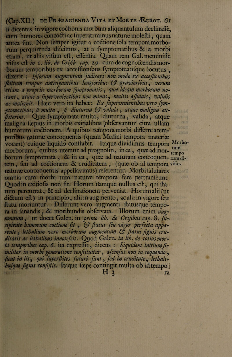 (Gtp.XlI.) DE PnASAGiENDA VlTA ET MoRTE ^EgROT. 61 ii dicentes in vigore co6Honis morbum aliquantulum declinafle, cum humores conco&i ac fuperati minus natura; molefti, quam j antea fint. Non femper igitur a co&ione fola tempora morbo¬ rum perquirenda difcimus, at a fymptomatibus 6c a morbi etiam, ut aliis vifum eft, eflentia. Quam rem Gal.meminifle vifus eft in i. lib. de Crifib. cap. kj. cum de cognofcendis mor¬ borum temporibus ex acceflionibus fymptomatifque locutus , dixerit : Ipforum augmentum judicari non modo ex acceflionibus folitum tempus anticipantibus longioribus £j? gravioribus, verum etiam a propriis morborum fymptomatis, qure ideam morborum no¬ tant , atque a fupervenientibus non minus , multis affiduis, validis ac malignis. Hsec vero ita habet: Ex fupervenientibus vero fym¬ ptomatibus-, fi multa , fi diuturna fi? valida, atque maligna ex- fliterint. Quae fymptomata multa, diuturna, valida, atque j maligna faepius in morbis exitialibus Jobfervantur citra ullam humorum co£tionem. A quibus tempora morbi differre a tem¬ poribus naturae concoquentis (quam Medici tempora materiae vocant) cuique liquido conftabit. Itaque dividimus tempora Mork° morborum, quibus utemur adprognofin, in ea, quae ad mor- borum fymptomata , in ea , quae ad naturam concoquen- ruJdi¬ tem, feu ad co&ionem Sc cruditatem , (quae ob id tempora villo, naturae concoquentis appellavimus) referentur. Morbi falutares omnia cum morbi tum naturae tempora fere pertranleunt, Quod in exitiolis non fit. Horum namque nullus eft, quifta • tum percurrat, Sc ad declinationem perveniat. Horum alii (ut di&um eft) in principio, alii in augmento, ac alii in vigore feu ftatu moriuntur. Difterunt vero augmenti ftatusque tempo¬ ra in fanandis, 8c moribundis obfervata. Illorum enim aug¬ mentum , ut docet Galen. in primo lib. de Crifibus cap. 8. In-> cipiente humorum cottione fit , fs? flatus feu vigor per fella appa¬ rente , lethalium vero morborum augmentum & flatus fignis cru¬ ditatis ac lethalibus innotefeit. Quod Galen. in lib.de totius mor¬ bi temporibus cap. 6. ita expreflit, dicens : Siquidem initiumfi- militer in morbi generatione conflituitur, afcenfus non in coquendo y fiicut in iis, qui fuperftites futuri funt, fed in cruditate, lethali- bufque fignis confiftit. Itaque fepe contingit multa ob idtempo j H 3 n