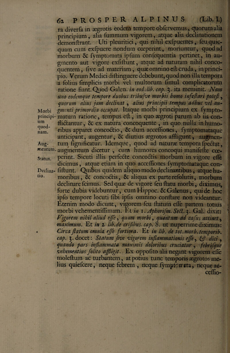 Morbi principi¬ um quod¬ nam. Aug- mentum. Status. Declina¬ tio. 6z PROSPER ALPINUS (Lib. I.) ra diverfa in aegrotis eodem tempore obfervemus, quorum alia principium, alia fummutn vigorem, atque alia declinationem demonftrant. Uti pleuritici, qui nihil exipuentes, feu quic- quam cum exfpuere nondum coeperint, moriuntur, quod ad morbum St fymptomata ipfum confequentia pertinet, in au¬ gmento aut vigore exflftunt, atque ad naturam nihil conco¬ quentem , five ad materiam , quas omnino cft cruda, in princi¬ pio. Verum Medici diftinguere debebunt, quod non illa tempora a folius {implicis morbi vel multorum fimul complicatorum ratione fiant. Quod Galen. in eod.lib. cap. 3. ita meminit. Nam uno eodem que tempore duobus tribufve morbis homo infeftari poteft, quorum alius jam declinat , alius principii tempus adhuc vel au- gmenti primordia occupat. Itaque morbi principium ex fympto- matum ratione, tempus eft, in quo aegroti parum ab iis. con¬ flictantur, St ex natura concoquente , in quo nulla in humo¬ ribus apparet concodtio, St dum accefliones, fymptomataque anticipant, augentur, St diutius aegrotos affligunt, augmen¬ tum fignificatur. Idemque, quod ad naturae tempora fpedtat, augmentum dicetur , cum humores concoqui manifefte coe¬ perint. Sicuti illis perfedte concoctis morbum in vigore efle dicimus, atque etiam in quo accefliones fymptomataque con- fiftunt. Qi 1 ibus quidem aliquo modo declinantibus, atque hu¬ moribus, St concodtis, St aliqua ex parte refolutis, morbum declinare fcimus. Sed quae de vigore feu flatu morbi, diximus, forte dubia videbuntur, cum Hippoc. St Galenus, qui de hoc ipfo tempore locuti fibi ipfis omnino conflare non videantur. Etenim modo dicunt, vigorem feu flatum efle partem totius morbi vehementiflimam. Et in 1. Jphorifm. Sebi. 3. Gal. dixit: Vigorem nihil aliud ejfe, quam morbi, quantum ad cafus attinet, ■maximum. Et in z lib.de crifibus.cap. 8. ut nuperrime diximus: Circa flatum omnia efle fortiora. Et in lib. de tot.morb.temporib. cap. 3. docet: Statum five vigorem inflammationis efle, & dici, quando pars inflammata maximis doloribus cruciatur, fcbrifque vehementius folito affligit. Ex oppofito alii negant vigorem efle moleftum ac turbantem, at potius tunc temporis aegrotos me¬ lius quiefeere, neque febrem , neque fympltrrjta, neque ac- v - ceflio-