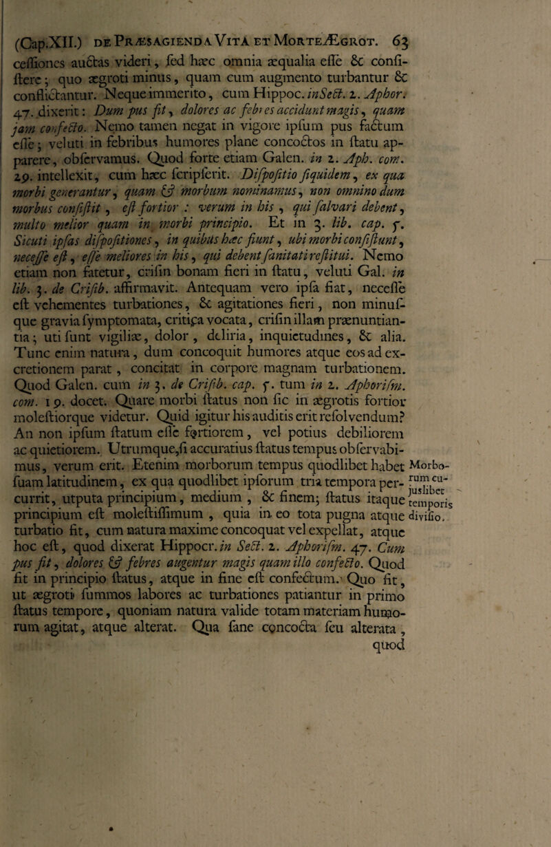 cefliones au6tas videri, fed haec omnia 2:qualia efle Sc confi- ftere; quo aegroti minus, quam cum augmento turbantur 8c conflictantur. Neque immerito, cum Hippo c.inSett.z. Aphor. 47. dixerit: Dum pus fit, dolores ac febres accidunt magis, quam jam cohfeclo. Nemo tamen negat in vigore ipfum pus fadtum efle; vel uti in febribus humores plane concoctos in flatu ap¬ parere, obfervamus. Quod forte etiam Galen. in 2. Aph. com. 2p. intellexit, cum haec fcripferit. Difipofitio fiquidem, ex qua morbi generantur, quam & morbum nominamus, non omnino dum morbus confiftit, eft fortior : verum in bis , qui falvari debent, multo melior quam in. morbi principio. Et in 3. lib. cap, y. Sicuti ipfias difpo[itiones, i» quibus hac fiunt, ubi morbi conftfiunt ^ necejje eft, e [e meliores in his, qui debentfianitati refiitui. Nemo etiam non fatetur, crifln bonam fieri in flatu, veluti Gal. lib. 3. de Crifib. affirmavit. Antequam vero ipfa fiat, necefle eft vehementes turbationes, 6c agitationes fieri, non minuf- que gravia fymptomata, critijpa vocata, crifln illam praenuntian¬ tia; utifunt vigilisc., dolor, deliria, inquietudines, &; alia. Tunc enim natura, dum concoquit humores atque eosadex- cretionem parat, concitat in corpore magnam turbationem. Quod Galen. cum in 3. de Crifib. cap. y. tum in 2. Aphorifm. com. 1 p. docet. Quare morbi flatus non fic in aegrotis fortior molefliorque videtur. Quid igitur his auditis erit refolvendum? An non ipfum flatum efle fertiorem, vel potius debiliorem ac quietiorem. Utrumque,fl accuratius flatus tempus obfervabi- mus, verum erit. Etenim morborum tempus quodlibet habet Morbo- fuam latitudinem, ex qua quodlibet ipforum tria tempora per- ful?.cu* currit, utputa principium, medium , &: finem; flatus itaque {emporis principium eft molefliffimum , quia in eo tota pugna atque divifio. turbatio fit, cum natura maxime concoquat vel expellat, atque hoc eft, quod dixerat Hippocr.in Se 51. 2. Aphorifm. 47. Cum pus fit, dolores & febres augentur magis quam illo confeffo. Quod fit in principio flatus, atque in fine eft confectum.^ Quo fit, ut aegroti» fummos labores ac turbationes patiantur in primo flatus tempore, quoniam natura valide totam materiam humo¬ rum agitat, atque alterat. Qua fane concocta feu alterata , quod
