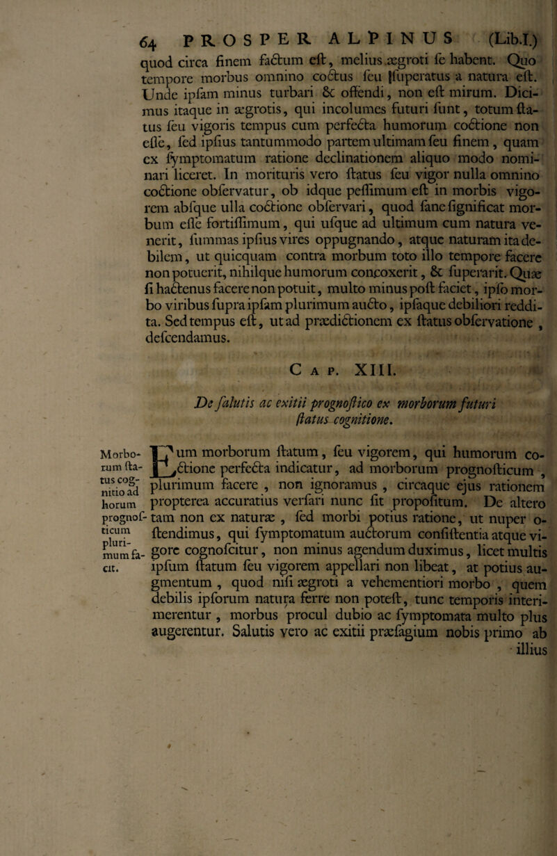 quod circa finem fadtum eft, melius aegroti fe habent. Quo tempore morbus omnino coctus feu jfuperatus a natura eft. Unde ipfam minus turbari Sc offendi, non eft mirum. Dici¬ mus itaque in aegrotis, qui incolumes futuri funt, totum da¬ tus feu vigoris tempus cum perfedta humorum codtione non efie, fed ipfius tantummodo partem ultimam feu finem, quam cx fymptomatum ratione declinationem aliquo modo nomi¬ nari liceret. In morituris vero ftatus feu vigor nulla omnino codtione obfervatur, ob idque peflimum eft in morbis vigo¬ rem abfque ulla codtione obfervari, quod fane fignificat mor¬ bum efie fortiffimum, qui ufque ad ultimum cum natura ve¬ nerit, lummas ipfius vires oppugnando, atque naturam ita de¬ bilem , ut quicquam contra morbum toto illo tempore facere non potuerit, nihilque humorum concoxerit, St fuperarit. Quae fi hadtenus facere non potuit, multo minus poft faciet, ipfo mor¬ bo viribus fupra ipfam plurimum au£to, ipfaque debiliori reddi¬ ta. Sed tempus eft, ut ad praedidtionem ex ftatus obfervatione , defeendamus. C a p. XIII. * - ^ 'i * , j. , , a . t - ? V / * De falutis ac exitii prognoftico ex morborum futuri 1latus cognitione. Morbo- Jf? um morborum ftatum, feu vigorem, qui humorum eo¬ rum fta- ^ciione perfecta indicatur, ad morborum prognofticum , mtio°ad plurimum fecere , non ignoramus , circaque ejus rationem horum propterea accuratius verfari nunc fit propofitum. De altero prognof- tam non ex naturas , fed morbi potius ratione, ut nuper o- ticum ftendimus, qui fymptomatum auctorum confidentia atque vi- mum fa- gorc cognofeitur, non minus agendum duximus, licet multis cit. ipfum ftatum feu vigorem appellari non libeat, at potius au¬ gmentum , quod nifi aegroti a vehementiori morbo , quem debilis ipforum natura ferre non poteft, tunc temporis interi¬ merentur , morbus procul dubio ac fymptomata multo plus augerentur. Salutis vero ac exitii praefagium nobis primo ab • illius