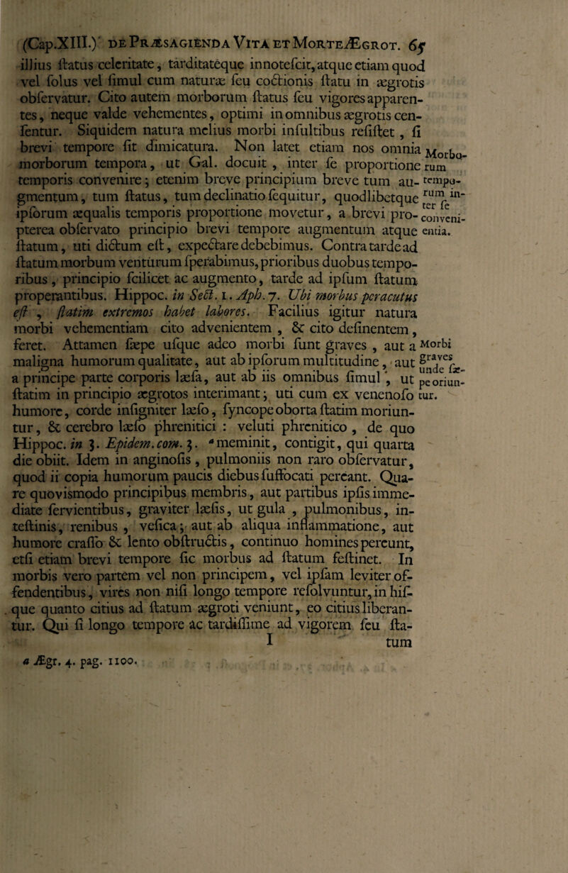 iJJius ftatus celeritate, tarditateque innotefeit, atque etiam quod vel folus vel limul cum naturae feu codtionis flatu in aegrotis oblervatur. Cito autem morborum flatus feu vigores apparen¬ tes, neque valde vehementes, optimi in omnibus aegrotis cen- fentur. Siquidem natura melius morbi infultibus refiftet, fi brevi tempore fit dimicatura. Non latet etiam nos omqia Morbo morborum tempora, ut Gal. docuit, inter fe proportionerum temporis convenire; etenim breve principium breve tum au- tcnipo- gmentum, tum ftatus, tum declinatiofequitur, quodlibetque ipforum aequalis temporis proportione movetur, a brevi pro-conveni- pterea obfervato principio brevi tempore augmentum atque entia, ftatutn, uti didtum eft, expedtare debebimus. Contra tarde ad flatum morbum venturum fperabimus, prioribus duobus tempo¬ ribus , principio fcilicet ac augmento, tarde ad ipfum ftatum. properantibus. Hippoc. in Seci. i . Aph. 7. Ubi morbus peracutus eft , flatim extremos habet labores. Facilius igitur natura morbi vehementiam cito advenientem , 6t cito delinentem, feret. Attamen faepe ufque adeo morbi funt graves , aut a Morbi maligna humorum qualitate, aut ab ipforum multitudine, aut &ra,ver a principe parte corporis laela, aut ab ns omnibus limul , ut peoriun- ftatim in principio aegrotos interimant; uti cum ex venenofo cur. humore, corde infigniter lsefo, fyncopeobortaftatim moriun¬ tur , & cerebro laefo phrenitici : veluti phrenitico , de quo Hippoc. in 3. Epidem.com. 3. ameminit, contigit, qui quarta die obiit. Idem in anginofis , pulmoniis non raro obfervatur, quod ii copia humorum paucis diebus fuftocati pereant. Qua¬ re quovismodo principibus membris, aut partibus ipfis imme¬ diate fervientibus, graviter laelis, ut gula , pulmonibus, in- teftinis, renibus , vefica; aut ab aliqua inflammatione, aut humore craflo Sc lento obftrudtis, continuo homines pereunt, etfi etiam brevi tempore fic morbus ad ftatum feftinet. In morbis vero partem vel non principem, vel iplam leviter of¬ fendentibus, vires non nili longo tempore refolvuntur, in hifi. que quanto citius ad ftatum aegroti veniunt, eo citius liberan¬ tur. Qui li longo tempore ac tardiflime ad vigorem feu fta- I tum