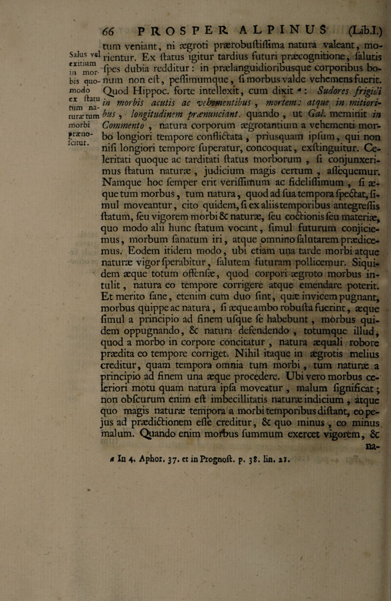 tum veniant, ni aegroti praerobuftiflima natura valeant, mo- Salus vel rientur< £x ftatus igitur tardius futuri praecognitione, falutis m^mor- fpes dubia redditur: in pradanguidioribusque corporibus bo- bis quo-num nonefi, peflimumque, fi morbus valde vehemens fuerit, modo Quod Hippoc. forte intellexit, cum dixit 4: Sudores frigidi aun ^na-tn mor^s acutis ac vehementibus , mortem: atque in mitiori- mra: tum bus , longitudinem pnenunciant. quando , ut Gal. meminit in morbi Commento , natura corporum aegrotantium a vehementi mor- f txno- bQ longiori tempore conflictata , priusquam ipfum, qui non nifl longiori tempore fuperatur, concoquat, exftinguitur. Ce¬ leritati quoque ac tarditati flatus morborum , fl conjunxeri¬ mus flatum natur as , judicium magis certum , aflequemur. Namque hoc femper erit verifliitium ac fideliflimum , fl se¬ que tum morbus, tum natura, quod ad fua tempora fpe£tat, fl- mul moveantur, cito quidem, fl ex aliis temporibus antegreflis flatum, feu vigorem morbi 8c naturae, feu coctionis feu materiae, quo modo alii hunc flatum vocant, flmul futurum conjicie¬ mus , morbum fanatum iri, atque omnino falutarem praedice¬ mus. Eodem itidem modo, ubi etiam una tarde morbi atque naturae vigor fperabitur, falutem futuram pollicemur. Siqui¬ dem aeque totum offenfle, quod corpori aegroto morbus in¬ tulit , natura eo tempore corrigere atque emendare poterit. Et merito fane , etenim cum duo fint, quae invicem pugnant, morbus quippe ac natura, fl aeque ambo robufta fuerint, aeque flmul a principio ad finem ufque fe habebunt, morbus qui¬ dem oppugnando, 8c natura defendendo , totumque illud, quod a morbo in corpore concitatur , natura aequali robore praedita eo tempore corriget. Nihil itaque in aegrotis melius creditur, quam tempora omnia tum morbi , tum naturae a principio ad finem una aeque procedere. Ubi vero morbus ce¬ leriori motu quam natura ipfa moveatur , malum fignificat; non obfcurum enim eft imbecillitatis naturae indicium , atque quo magis naturae tempora a morbi temporibus diftant, eope- jus ad praedi&ionem efle creditur, quo minus , eo minus malum. Quando enim motbus fummum exercet vigorem, 6c na- # In 4. Aphor. 37. ct in Prognoft. p. 3$. lin, 21.