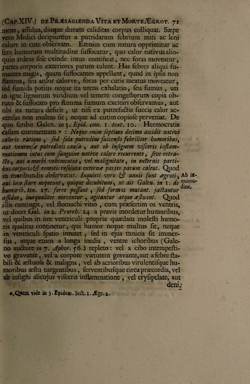 mens, aflidua, diuque durans caliditas corpus colliquat. Ssepe vero Medici decipiuntur a putridarum febrium miti ac leni calore in cute ob fer vito. Etenim cum natura opprimitur ac fere humorum multitudine fuflbcatur, quo calor nativus alio- quin ardens fefe exinde intus contineat, nec foras moveatur, partes corporis exteriores parum calent. Has febres aliqui fu¬ mantes magis, quam fuffocantes appellant, quod in ipfis non flamma, feu ardor calorve, foras per cutis meatus moveatur, fed fumida potius neque ita urens exhalatio, feu fumus, uti in igne lignorum viridium vel temere congefiqrum copia ob¬ ruto 8c fuffocato pro flamma fumum excitari obfervamus, aut ubi ita natura deficit, ut nifi ex putrefa&is fuccis calor ac- cenfus non multus fit; neque ad cutim copiofe perveniat. De quo fcribit Galen. in 3. Epid. com. 1. text. 10. Hermocratis cafum commentans * : Neque enim feptimo decimo accidit nativi caloris ratione , fed fola putredine fuccenfis febriliter humoribus, aut venenofee putredinis caufa , aut ob injignem vifceris inflam¬ mationem intus cum [anguine nativo calore recurrente, five retra- Bo, aut a morbi vehementia , vel malignitate, in externis parti¬ bus corporis & remotis refoluta extern<e partes parum calent. Quod in moribundis obfervatur. Inquieti vero & anxii funt agroti, Ab iit- qui loco /lare nequeunt, quique decubitum, ut ait Galen. in 1. de humorib.tex. 17. ferre poffunt, fed formis mutant, jaftantur^* affidue 9 imequaliter moventur , agitantur atque <£fluant. Quod illis contingit, vel ftomachi vitio , cum praefertim os ventris, ut docet Gal. in z. Prorrh. 24 a pravis mordetur humoribus, vel quibus in ore ventriculi propria quaedam molefti humo¬ ris qualitas continetur, qui humor neque multus fit, neque in ventriculi fpatio innatet , fed in ejus tunicis fit immer- fus , atque etiam a longa inedia , ventre ichoribus (Gale¬ no audbore in 7. Aphor. f6.) repleto: vel a cibo intempefti- vo gravante, vel a corpore virtutem gravante, aut a febre fla¬ bili £c aeftuofa 8c maligna, vel ab acrioribus virulentifque hu¬ moribus aeftu turgentibus, ferventibufque circa praecordia, vel ab infigfii alicujus vifceris inflammatione, vel eryfipelate, aut ctenij #rQiicm vide in 3. Epidci», Seft, 1, Bgi.