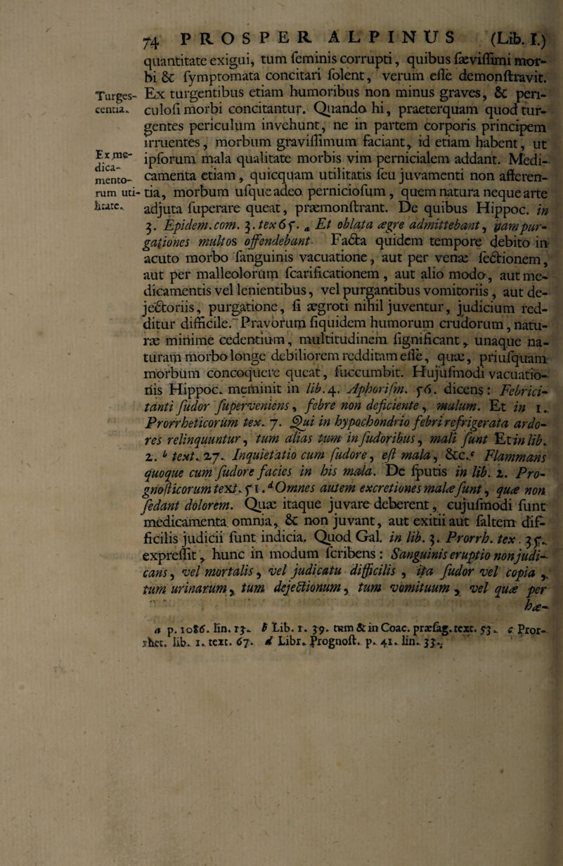 centia. Expie- dice¬ mento¬ rum uti litate. 74 PROSPER ALPINUS (IA. f) quantitate exigui, tum feminis corrupti, quibus faeviffimi mor¬ bi <k fymptomata concitari folent, verum e ile demonftravit. Ex turgentibus etiam humoribus non minus graves, 6c pen- culofi morbi concitantur. Quando hi, praeterquam quod tur¬ gentes periculum invehunt, ne in partem corporis principem irruentes, morbum graviffimum faciant, id etiam habent, ut ipforum mala qualitate morbis vim pernicialem addant. Medi¬ camenta etiam, quicquam utilitatis feu juvamenti non afferen¬ tia, morbum ufque adeo, perniciofum , quem natura neque arte adjuta fuperare queat, praemonftrant. De quibus Hippoc. in 3. Epidem.com. $.tex6f. a Et oblata agre admittebant, pampur¬ gationes multos offendebant- Fa6ta quidem tempore debito in acuto morbo fanguinis vacuatione, aut per vense fedtionem, aut per malleolorum fcarificationem, aut alio modo, aut me¬ dicamentis vel lenientibus, vel purgantibus vomitoriis, aut de- jedfcoriis, purgatione, fi aegroti nihil juventur, judicium red¬ ditur difficile.-Pravorum fiquidem humorum crudorum, natu¬ ras minime cedentium, multitudinem fignificant, unaque na¬ turam morbo longe debiliorem redditam elle, quae, priufquam morbum concoquere queat, fuccumbit. Hujiifmodivacuatio- riis Hippoc. meminit in lib.4. Aphorifm. p<5. dicens: Febriri- tanti fiudor fiuperveniens, febre non deficiente, malum. Et in 1.. Prorrheticorum tex. 7. ffui in hypochondrio febri refrigerata ardo¬ res relinquuntur, tum alias tum- in fudoribus, mali fiunt Et in lib. 2. 0 text. 27. Inquietatio cum fudore, eft mala, &c.c Flammans quoque cum fiudore facies in his mala. Dc Iputis in lib. 2. Pro- gnoilicorumtext.. fi. d Omnes autem excretionesmalafiunt, qua non Jedant dolorem. Quae itaque juvare deberent, cujufmodi funt medicamenta omnia, 8c non juvant, aut exitii aut faltem dif¬ ficilis judicii funt indicia. Quod Gal. in lib. ]. Prorrh. tex. 3^ expreffit, hunc in modum feribens: Sanguinis eruptio non judi¬ cans, vel mortalis, vel judicatu difficilis , ita fiudor vel copia r tum urinarum, tum deje Itionum, tum vomituum y vel qua per \ na¬ ti p. 1016. lin. 13. 6 lib. r. 39. tum & in Coae, prae&g. text. 53. c Pror- shet. lib. 1. text. 67. d Libr. Prognoft. p. 41. lin. 3