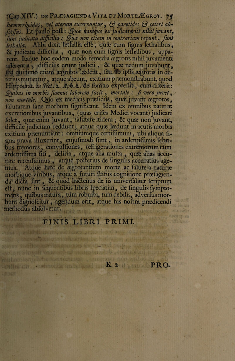 htemorrhuidas, vel uterum excernuntur, & parotides & ceteri ab- ifceffus. Et paulo poft: .Qua namque ex judicatoriis nihil juvant, funt judicatu difficilia: Qua non etiam in contrarium repunt, funt kthalia. Alibi dixit Tethalia efre, qux cum (ignis lethalibus, 6c judicatu difficilia , qux non cum (Ignis lethalibus , appa¬ rent. Itaque hoc eodem modo remedia xgrotis nihil juvamenti afferentia , difficilis erunt judicii, & qux nedum juvabunt, fed quillimo etiam Xgrotos Iitdent, feti ftb ipfis xgrotis in de¬ terius mutantur, atque.abeunt, exitium prxmonftrabunt, quod Hippo erat. in Sebi. i.Jph.l. de foiiino expreffit, cum dixerit: Quibus in morbis fomnus laborem facit, mortale : fi vero juvet, non mortale. Quo ex medicis prxfidiis, quabjitvarit xgrotos, (alutarem. fane morbum (ignificant. Idem ex omnibus naturx excretionibus juvantibus, (quas crifes Medici vocant) judicari lolet, qux enim juvant, faltitare itidem; 6c qux non juvant, difficile judicium reddunt ; atque qux lxdunt in acutis morbis exitium prxnuntiant: omriiumque certiffimum, ubi aliqua li¬ gna prava illuxerint, cujufmodi funt, in ardentiffimis febri¬ bus tremores, convulfiones, refrigerationes extremorum cum ardentiffima fiti,, deliria , atque alia multa , qux alias accu¬ rate recenfuimus , atque pofterius de fingulis accuratius age¬ mus. Atque hxc de xgrotantium morte ac falute a naturx morbique viribus, atque a futuri (latus cognitione prxfagien- da' di&a fint, quod habtenus de iis umverfaliter icriptum eft, nunc in fequentibus libris fpeciatim, de fingulis fympto- matis, quibus natura, tdm robufta, tum debilis, adverfus mor¬ bum dignofeitur, agendum erit, atque his noftra prxdicendi methodus abfolvetur. ...) , FINIS LIBRI PRIMI. K ^ f PRO-