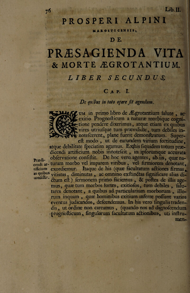 7<5 Lib.II. PROSPERI ALPINI MAROSTI CENSIS» D E PRAESAGIENDA VITA & MORTE A1GROTANTIUM, LIBER SECUNDUS, C A P . I. De quibus in toto opere Jit agendum um in primo libro de AEgrotantium fafute , ac exitio Prognofticum a naturae morbique cogni¬ tione pendere dixerimus, atque etiam ex quibus vires utriufque tum praevalkfaetum debiles in- noteferent, plane fuerit demonffcratum, Super- eft modo , ut de earundem vilium fortitudine, atque debilitate fpeciatim agamus. Ex|his {iquidem totum prae¬ dicendi artificium nobis innotefcit , in. ipforumque accurata Prrf- °bfervatione confiftit. De hoc vero, agentes, alliis, quaena- cendi ar- turam morbo vel imparem viribus , vel firmiorem denotant, tificium exordiemur. Itaque de his (quae facultatum adtiones firmas * m vitiatas, diminutas ac omnino exftindtas fignificare alias di- 50 £l:um eft ) fermonem primo faciemus , & poftea de illis age¬ mus, quae tum morbos fortes , exitiofos, tum debiles , falu- tares denotant, a quibus ad particularium morborum illo¬ rum inquam , quae hominibus exitium inferre poliunt varios eventus judicandos, defendemus. In his vero fingulis traden¬ dis , ut ordine non careamus , (quando nos ad dignofendum. prognofticum , Ungularum facultatum aftionibus, uti inftru-. mett- \