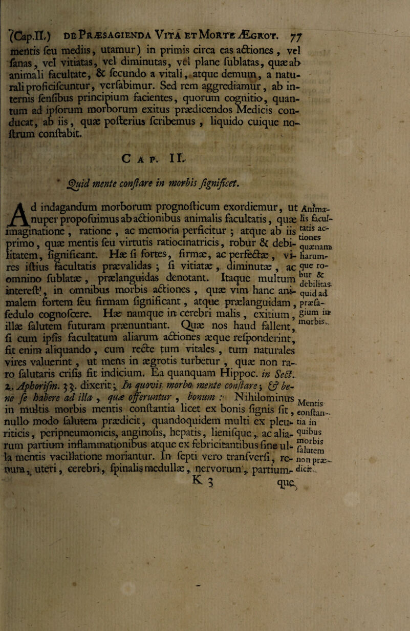 V ^Cap.lL) de Praesagienda Vita et Morte iEcRoT. 77 metitis {eu mediis, utamur) in primis circa eas a6tione$ , vel fanas, vel vitiatas, vel diminutas, vel plane fublatas, quae ab animali facultate, & fecundo a vitali, atque demum, a natu¬ rali proficifcuntur, verfabimur. Sed rem aggrediamur, ab in¬ ternis fenfibus principium facientes, quorum cognitio, quan¬ tum ad ipforum morborum exitus praedicendos Medicis con¬ ducat, ab iis, quae poflerius fcribemus , liquido cuique no- ftrum conflabit. C A P. 11. A Quid mente conflare in morbis flgniflcef. d indagandum morborum prognofticum exordiemur, ut Amma- ^nuper propofuimusabadlionibus animalis facultatis, quae fis facul- imaginatione , ratione , ac memoria perficitur ; atque ab iis rftls ac~ primo, quae mentis feu virtutis ratiocinatricis, robur debi- ^^sanB litatem, fignificant. Hae fi fortes, firmae, acperfe£lae, vi- harumb¬ res iftius facultatis praevalidas ; fi vitiatae,. diminutae , ac <Iue ro~ omnino fublatae , praelanguidas denotant. Itaque multum Huf mterefl1, in ommbus morbis actiones , quae vim hanc ana- quidad malem fortem feu firmam fignificant, atque praelanguidam, praefa- fedulo cognofcere. Hae- namque in cerebri malis , exitium, 8iui?.ia illae falutem futuram praenuntiant. Quae nos haud fallent, mQrbls fi cum ipfis facultatum aliarum adtiones seque relponderint, fit enim aliquando, cum re£te tum vitales , tum naturales vires valuerint , ut mens in aegrotis turbetur , quae non ra¬ ro falutaris crifis fit indicium. Ea quanquam Hippoc. in Sebi, z. Aphorifm. 35. dixerit* In quovis morbo. mente conflare j £5? be¬ ne fe habere ad illa , qu<e offeruntur , bonum r Nihilominus Mencis in multis morbis mentis conflantia licet ex bonis fignis fit, eonfkn- nullo modo falutem praedicit, quandoquidem multi ex pleu- tia in riticis, peripneumonicis, anginofis, hepatis, lienifqueac alia- ^Ulbus rum partium inflammationibus atque ex febricitantibus fine ul- ™|0urbl^ k mentis vacillatione moriantur. In fepti vero tranfverfi , re- non p^ nura , uteri, cerebri, fpinalismedullae, nervorum,, partium-dicit, K 3 que. ✓