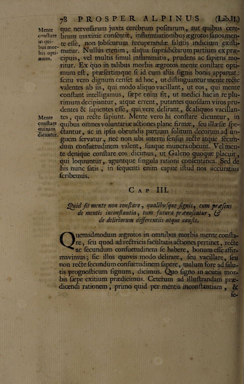 conflare iii qui¬ bus mor bis opti¬ mum. Mente conflare » . quinam dicuntur / 78 PROSPER ALPINUS (Iib.ll.) brum maxime confentit, inflammationibus aegrotos fanos men¬ te elie, non (obfcurum recuperandae fal.titis indicium exilii, matur. Nullus etenim, aliqua fupradictarum partium ex prae¬ cipuis, vel multis llmul inflammatis, prudens ac lapiens mo¬ ritur. Ex quo in talibus morbis aegrotos mente conllare opti¬ mum eft, praelertimque li id cum aliis fignis bonis appareat : fcitu vero dignum cenlet ad hoc, utdillinguanturmenteredte valentes ab iis, qui modo aliquo vacillant, ut eos, qui mente conflant intelligamus, faepe enim fit, ut medici hac in re plu¬ rimum decipiantur, atque errent, putantes quofdam viros pru¬ dentes lapientes efle, qui vere delirant , Sc aliquos vacillan¬ tes , qui redte lapiunt. Mente vero hi conflare dicuntur, in quibus omnes voluntaria actiones plane firmae, feuillxfx fpc- dlantur, ac in iplis obeundis partium folitum decorum ad un¬ guem fervatur., nec non ubi interni fenfus redire atque fecun¬ dum confuetudinem valent , fuaque munera obeunt. Vel men¬ te denique conflare eos . dicimus, ut Galeno quoque placuit, qui loquuntur,, aguntque lingula rationi cpnfentanea. Sed de his nunc fatis , in fequenti enim capite illud nos accuratius fcnbemus. 4 -j m 1 r, 1J C A P III. 1 Quid fit mente non conflare, aualihufque fignis, cum prafins de mentis inconflantia, tum futura preenofeatur, & de deliriorum differentiis atque caufis. Quemadmodum aegrotos in omnibus morbis mente confla¬ re, feu quod ad redlr icis facultatis adliones pertinet, redte ac lecundum confuetudinem fe habere, bonum efle affir¬ mavimus; lic illos quovis modo delirare, feu vacillare, feu non redle fecundum confuetudinem fapere, malum fore ad falu- tis prognofticum lignum, dicimus. Quo figno in acutis mor¬ bis faepe exitium praedicimus. Ceterum ad illuftrandam prae¬ dicendi rationem, primo quid per mentis inconftantiam , & fe-