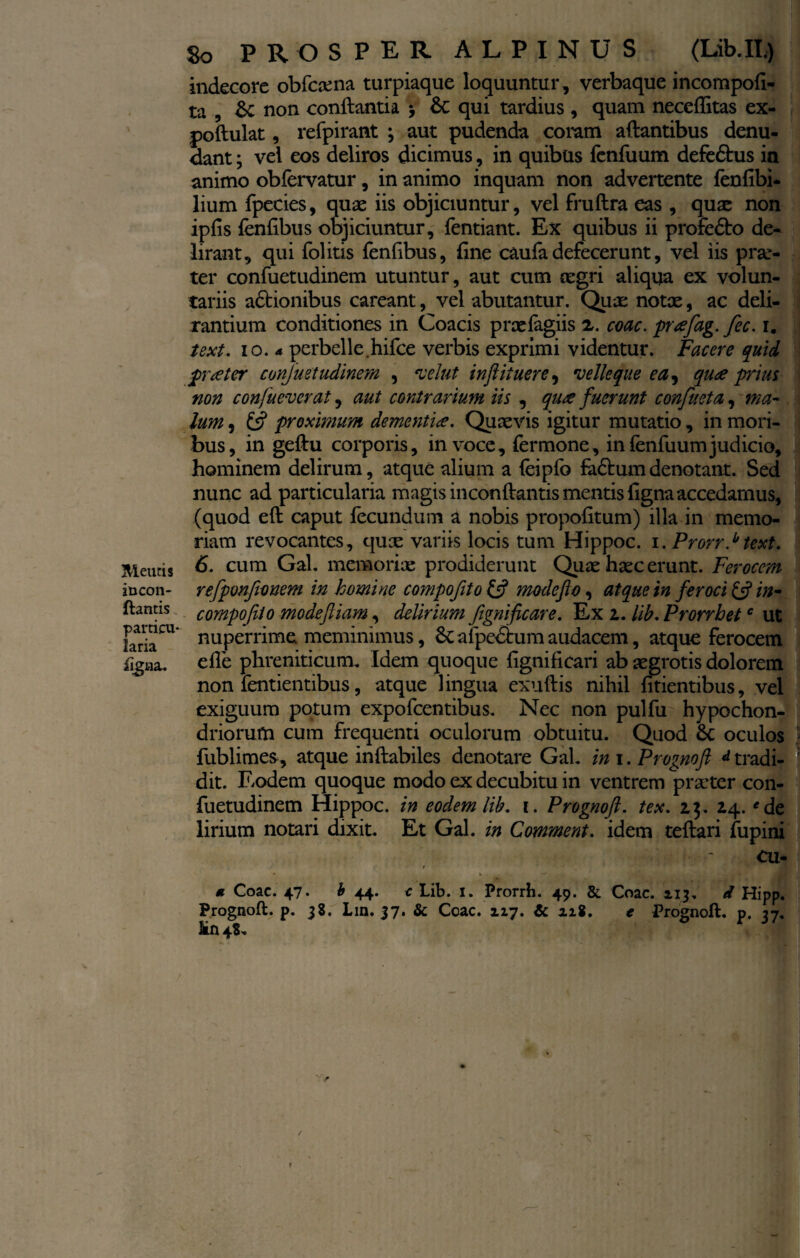 incon- ftantis particu¬ laria ligna. So PROSPER ALPINUS (Lib.II.) indecore obfcaena turpiaque loquuntur, verbaque incompofi- ta , Sc non conflantia > &c qui tardius , quam neceflitas ex- poflulat, refpirant ; aut pudenda coram aflantibus denu¬ dant ; vel eos deliros dicimus, in quibus fcnfuum defedlus in animo obfervatur, in animo inquam non advertente fenfibi- lium fpecies, quae iis objiciuntur, vel fruflra eas , quae non ipfis fenfibus objiciuntur, fentiant. Ex quibus ii profedlo de¬ lirant, qui folitis fenfibus, fine caufa defecerunt, vel iis prae¬ ter confuetudinem utuntur, aut cum cegri aliqua ex volun¬ tariis adtionibus careant, vel abutantur. Quae notae, ac deli¬ rantium conditiones in Coacis praefagiis x. coac. pafag. fec. i. text. io. 4 perbelle hifce verbis exprimi videntur. Facere quid frater confluet udinem , velut inftituere, velle que ea, qua prius non confueverat, aut contrarium iis , qua fuerunt confueta, ma¬ lum , & proximum dementia. Quaevis igitur mutatio, in mori¬ bus, in geftu corporis, in voce. Termone, in fenfuum judicio, hominem delirum, atque alium a feipfo fadlumdenotant. Sed 1 nunc ad particularia magis inconflantis mentis figna accedamus, (quod efl caput fecundum a nobis propofitum) illa in memo¬ riam revocantes, quae variis locis tum Hippoc. i.Prorr} text. 6. cum Gal. memoriae prodiderunt Quae haec erunt. Ferocem refpvnfwnem in homi ne compofito & mode flo, atque in feroci & in- compofeio modefliam, delirium flgnificare. Ex z. lib. Prorrbetc ut nuperrime meminimus, Sc afpedhim audacem, atque ferocem efle phreniticum. Idem quoque fignificari ab aegrotis dolorem non fentientibus, atque lingua exuflis nihil fidentibus, vel exiguum potum expofcentibus. Nec non pulfu hypochon¬ driorum cum frequenti oculorum obtuitu. Quod 8c oculos | fublimes, atque inflabiles denotare GaL in i. Prognoft d tradi¬ dit. Eodem quoque modo ex decubitu in ventrem praeter con¬ fuetudinem Hippoc. in eodem lib. i. Prognoft. tex. 2.3. 24. *de lirium notari dixit. Et Gal. in Comment. idem teflari fupini cu- / « Coac. 47. £ 44. € Lib. 1. Prorrh. 49. & Coac. 113. d Hipp. Prognoft. p. 38. Lin. 37. & Coac. zzy. Zc xi%. e Prognoft. p. 37, iin 48. /