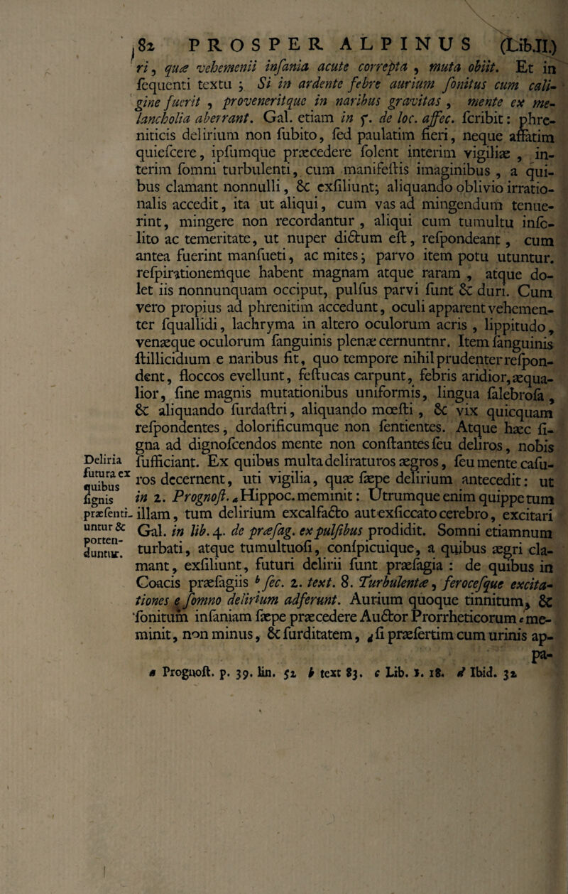 \ - ?.■’ ' ' i8z PROSPER ALPINUS (Lib.II.) ri ? qua vehementi infanta acute correpta , muta obiit. Et in fequenti textu , Si in ardente febre aurium finitus cum cali¬ gine fuerit , ■provenerit que in naribus gravitas , mente e te me¬ lancholia aberrant. Gal. etiam in f. de loc. ajfec. feribit: phre¬ niticis delirium non fubito, fed paulatim fieri, neque aflatim quiefeere, ipfumque praecedere folent interim vigiliae , in- terim fomni turbulenti, cum manifeftis imaginibus , a qui¬ bus clamant nonnulli, 8c exfiliunt; aliquando oblivio irratio¬ nalis accedit, ita ut aliqui, cum vas ad mingendum tenue¬ rint , mingere non recordantur , aliqui cum tumultu inlc- lito ac temeritate, ut nuper didtum eft, refpondeant, cum antea fuerint manfueti, ac mites; parvo item potu utuntur, refpirationeirique habent magnam atque raram , atque do¬ let iis nonnunquam occiput, pulfus parvi fiint duri. Cum vero propius ad phrenitim accedunt, oculi apparent vehemen¬ ter fquallidi, lachryma in altero oculorum acris , lippitudo* venaeque oculorum fanguinis plenae cernuntnr. Item fanguinis ftillicidium e naribus fit, quo tempore nihil prudenter relpon- dent, floccos evellunt, feftucas carpunt, febris aridior,aequa¬ lior, fine magnis mutationibus uniformis, lingua lalebrofa , 8c aliquando furdaftri, aliquando mcefti, Sc vix quicquam refpondentes, dolorificumque non fentientes. Atque haec fi- gna ad dignofeendos mente non conflantes leu deliros, nobis Deliria fufficiant. Ex quibus multa deliraturos aegros, leu mente cafu- fluibusCX ros decernent* titi vigilia, quae faepe delirium antecedit: ut ignis15 in 2. Prognoft. a Hippoc. meminit: Utrumque enim quippe tum pr2efentL illam, tum delirium excalfadto autexficcato cerebro, excitari untur & Qa]< 'm de prtefag. ttcpulfibus prodidit. Somni etiamnum lunnir turbati, atque tumultuofi, conlpicuique, a quibus aegri cla¬ mant, exfiliunt, futuri delirii funt praefagia : de quibus in Coacis praelagiis b fec. z. text. 8. Turbulenta, ferocefque excita¬ tiones e fimno delirium adferunt. Aurium quoque tinnitum* & ‘fonitum infaniam faepe praecedere Audtor Prorrheticorum e me¬ minit , non minus, & furditatem, d fi praefertim cum urinis ap- ■ .v; ' -V;:: V ' : f- n Prognoft. p. 39. lin. $1 b text 83. € Lib. l. 18, d Ibid. 32, \