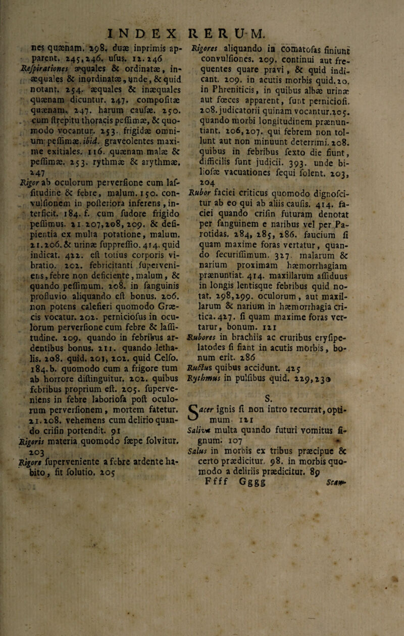 nes qusenam. 298. duae inprimis ap¬ parent. 245,246. ufus. 12.246 Refpirationes apquales & ordinatae, in¬ aequales & inordinatae, unde, & quid notant. 254. aequales & inaequales quaenam dicuntur. 247. compofitae quaenam., 247. harum caufae. 250. . cum ftrepitu thoracis peflimae, 6c quo¬ modo vocantur. 253. frigidae omni- umpeflimae. ibid. graveolentes maxi¬ me exitiales. 116. quaenam malae & peflimae. 253. rythmae & arythmae. *47 Rigor ab oculorum perverfione cum laf- fitudine & febre, malum. 150. con- vulfionem in pofleriora inferens, in¬ terficit. 184. f. cum fudore frigido peflimus. 11.207,208, 209. & defi- pier.tia ex multa potatione, malum. 21.206. & urinae fuppreflio. 414. quid indicat. 422. eft totius corporis vi¬ bratio. 202. febricitanti fuperveni- ens, febre non deficiente, malum, & quando peflimum. 208. in fanguinis profluvio aliquando eft bonus. 206. non potens calefieri quomodo Grae¬ cis vocatur. 202. perniciofus in ocu¬ lorum perverfione cum febre & lafli- tudine. 209. quando in febribus ar¬ dentibus bonus. 211. quando letha- lis. 208. quid. 201, 202. quid Celfo. 184.b. quomodo cum a frigore tum ab horrore diftinguitur. 202. quibus febribus proprium eft. 205. fuperve- niens in febre laboriofa poft oculo¬ rum perveriionem, mortem fatetur. 21.208. vehemens cum delirio quan¬ do crifin portendit. 91 Rigoris materia quomodo faepe folvitur. 203 Rigore fuperveniente a febre ardente ha¬ bito , fit folutio, 205 Rigores aliquando in comatofas finiunt convulfiones. 209. continui aut fre¬ quentes quare pravi , & quid indi¬ cant. 209. in acutis morbis quid.20. in Phreniticis, in quibus albae urinae aut foeces apparent, funt perniciofi. 208. judicatorii quinam vocantur.205. quando morbi longitudinem praenun¬ tiant. 206,207. qui febrem non tol¬ lunt aut non minuunt deterrimi. 208. quibus in febribus fexto die fiunt, difficilis funt judicii. 393. unde bi- liofae vacuationcs fequi folent. 203, 204 Rubor faciei criticus quomodo dignofci- tur ab eo qui ab aliis caufls. 4r4. fa¬ ciei quando crifin futuram denotat per fanguinem e naribus vel per Pa¬ rotidas. 284, 285, 286. faucium fi quam maxime foras vertatur, quan¬ do fecuriflimum. 327. malarum & narium proximam haemorrhagiam praenuntiat. 414. maxillarum afliduus in longis lentisque febribus quid no¬ tat. 298,299. oculorum, aut maxil¬ larum Sc narium in haemorrhagia cri¬ tica. 427. fi quam maxime foras ver- tarur, bonum. 121 Rubores in brachiis ac cruribus eryfipe- latodes fi fiant in acutis morbis, bo¬ num erit. 286 Rufius quibus accidunt. 425 Rythmus in pulfibus quid. 229,230 S. acer ignis fi non intro recurrat, opti¬ mum- m Saliva multa quando futuri vomitus fi- gnum. 107 * Salus in morbis ex tribus praecipue 8e certo praedicitur. 98. in morbis quo¬ modo a deliriis praedicitur. 89 Ffff Gggg Scaw