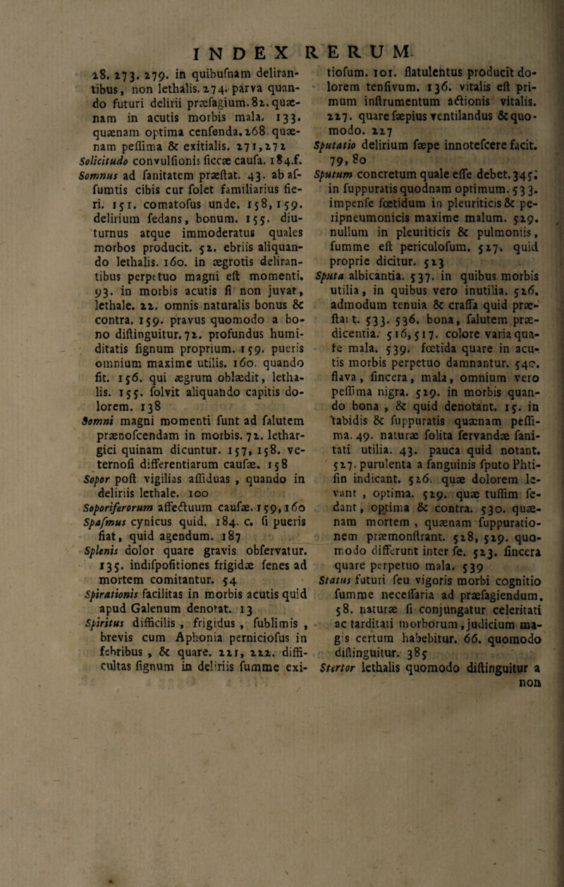 18. 273. 279. in quibufnam deliran¬ tibus, non lethalis. 274. parva quan¬ do futuri delirii praefagium.82. quae¬ nam in acutis morbis mala, 133. quaenam optima cenfenda.268. quae¬ nam peffima & exitialis, 271,272 Solicitudo convulftonis ficcae caufa. i84.f. Somnus ad fanitatem praeftat. 43. abaf- furatis cibis cur folet familiarius fie¬ ri. 151. comatofus unde. 158,159. delirium fedans, bonum. 155. diu¬ turnus atque immoderatus quales morbos producit. 52. ebriis aliquan¬ do lethalis. 160. in aegrotis deliran¬ tibus perpetuo magni eft momenti. 93. in morbis acutis fi non juvat, lethale. 22. omnis naturalis bonus & contra. 159. pravus quomodo a bo¬ no diftinguitur. 72. profundus humi- ditatis fignum proprium. 159. pueris omnium maxime utilis. 160. quando fit. 156. qui aegrum oblaedit, letha¬ lis. 155. folvit aliquando capitis do¬ lorem. 138 Somni magni momenti funt ad falutem praenofeendam in morbis. 72. lethar¬ gici quinam dicuntur. 157, 158. ve- ternofi differentiarum caufae. 158 Sopor poft vigilias affiduas , quando in deliriis lethale. 100 Soporiferorum affedluum caufae. 159,160 Spafmus cynicus quid. 184. c. fi pueris fiat, quid agendum. 187 Splenis dolor quare gravis obfervatur. 135. indifpofitiones frigidae fenes ad mortem comitantur. 54 Spirationis facilitas in morbis acutis quid apud Galenum denotat. 13 Spiritus difficilis , frigidus , fublimis , brevis cum Aphonia perniciofus in febribus , & quare. 221, 222. diffi¬ cultas fignum in deliriis fumme exi- tiofum. ior. flatulehtus producit do¬ lorem tenfivum. 136. vitalis eft pri¬ mum inftrumentum adlionis vitalis. 227. quare faepius ventilandus & quo¬ modo. 227 sputatio delirium faepe innotefeere facit. 79,80 Sputum concretum quale efte debet.345*; in fuppuratis quodnam optimum. 533. impenfe foetidum in pleuriticis & pe- ripneumonicis maxime malum. 529. nullum in pleuriticis & pulmoniis, fumme eft periculofum. 527, quid proprie dicitur. 523 Sputa albicantia. 537. in quibus morbis utilia, in. quibus vero inutilia. 526. admodum tenuia & crafia quid prac- ftai t. 533. 536. bona, falutem prae¬ dicentia. 516,517. colore varia qua- fe mala. 539. foetida quare in acu¬ tis morbis perpetuo damnantur. 540. flava, fincera, mala, omnium vero peffima nigra. 529. in morbis quan¬ do bona , & quid denotant. 15. in 'tabidis & fuppuratis quacnam peffi¬ ma. 49. naturae folita fervandae fani- tati utilia. 43. pauca quid notant. 527. purulenta a fanguinis fputoPhti- fin indicant. 526. quae dolorem le¬ vant , optima. 529. quae tuffim fe- dant, optima & contra. 530. quae¬ nam mortem , quaenam Suppuratio¬ nem praemonftrant. 528, 529. quo¬ modo differunt inter fe. 523. fincera quare perpetuo mala. 539 Status futuri feu vigoris morbi cognitio fumme neceffaria ad praefagiendum. 58. naturae fi conjungatur celeritati ac tarditati morborum, judicium ma- g s certum habebitur. 66. quomodo diflinguitur. 385 Stertor lethalis quomodo diftinguitur a non