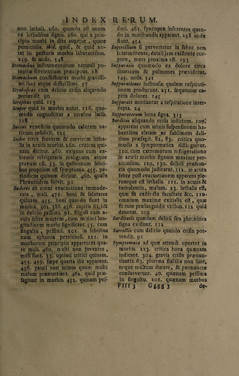 non lethali. 160. quando eft unum ex lethalifeus lignis. 160. qui a prin¬ cipio morbi in dies augetur , quare pernicialis, ibid. quid, & quid no¬ tat in pedloris morbis laborantibus. 259. & unde. 548 Stomachus inftrumentorum naturali po¬ tentiae fervientium praecipuus. 28 Stomachum conflidfontes morbi graviffi- mi funt atque difficillimi. 57 Strabofitas cum delirio crifin aliquando portendit 90 Strepitus quid. 113 Stupor quid in morbis notat, m5. quo¬ modo cognofcitur a cerebro laefo. 118 Succus veneficus quomodo calorem na¬ tivum refolvit. 125 Sudor circa frontem & cervicem letha- lis in acutis morbis. 260. criticus qui¬ nam dicitur. 460. exiguus cum ex¬ tremis refrigeratis malignum atque pravum eft. 33. in quibusnam febri¬ bus proprium eft fymptoma. 455. pe¬ riodicus quinam dicitur. 460. qualis Phrenitidem folvit. 91 Sudores ab omni evacuatione immode¬ rata , mali. 471. boni <k falutares quinam. 455. boni quartdo fiunt in morbis. 361, 386,456. capitis frigidi in delirio peffimi, 91. frigidi cum a- cuta febre mortem , cum mitiori lon¬ gitudinem morbi fignificant.55. cum iingultu , peffimi. 101. in febribus cum aphonia perniciofi. 21 r. in morborum principio apparentes qua¬ re mali. 460. multi non juvantes , mali funt. 33. optimi critici quinam. 455. 459. faepe quarta die apparent. 456. pauci non minus quam multi malum praenuntiant. 461. quid prae- fagiunt in morbis. 452. quinam pef¬ fimi. 461. fyncopen inferentes quan¬ do in moribundis apparent. 258 unde fiunt. 454 Supercilium fi pervertatur in febre non intermittente, debili jam exiftente cor¬ pore , mors proxima eft. 193 Suppuratio quomodo ex dolore circa thoracem & pulmones praevidetur, 145. unde. 541 Suppurationes lueftuofae qualem refpirati- onem producunt. 251. fequuntur ca¬ pitis dolores. 145 Suppurati moriuntur a refpiratione inter¬ cepta. 24 Suppuratorum bona figna. 315 Surditas aliquando crifis indicium. 109^ apparens cum urinis fufpenfionem ha¬ bentibus elatam ac fublimem deli¬ rium praefagit. 82, 83. critica quo¬ modo a fymptomatica diftir.guitur. 110. cum extremorum refrigeratione in acutis morbis fignum maxime per- niciofum. 119, 130. delirii praelrun- cia quomodo judicatur. 112. in acuta febre poft evacuationem apparens ple¬ rumque eft lethalis. m. in acutis & turbulentis, malum. 13. lethalis eft, quae fit exftirdta facultate &c, 110. omnium maxime exitialis eft , quae fit cum prselanguidis viribus. 111 quid denotat. 109 Surditatis quaedam delirii feu phrenitica figna exiftunt. m Surrettio cum delirio quando crifin por¬ tendit. 91 Symptomata ad quae attendi oportet in morbis. 123. critica bona quaenam indicant. 304. gravia crifin praenun¬ tiantia. 63. plurima Habilia non funt, neque multum durare, & permanere confueverunt. 40. quaenam peffima in fingultu. 20r. quaenam morbos Ffff 3 G ggg 3 de-