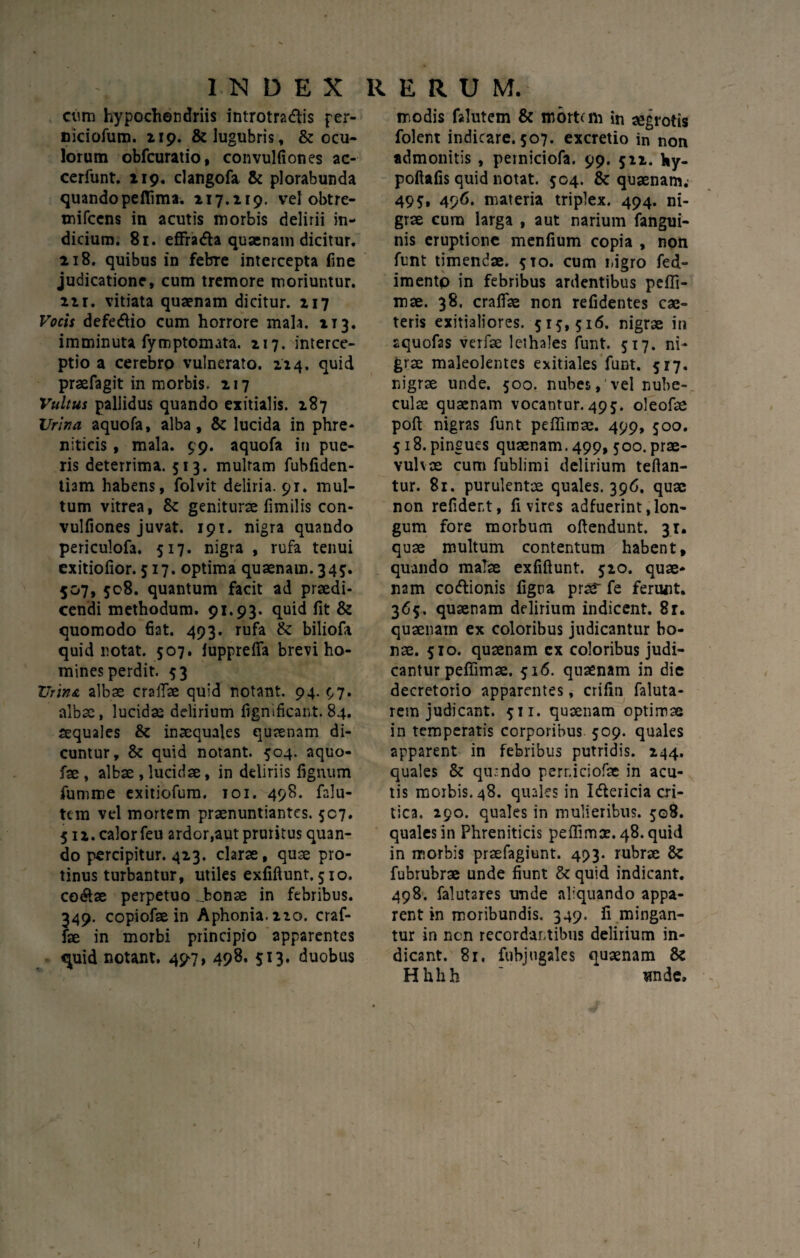 cum hypochondriis introtra&is per¬ niciorum. 119. & lugubris, & ocu¬ lorum obfcuratio, convulfiones ac- cerfunt. 119. clangofa & plorabunda quando peffima. 117.119. vel obtre- mifccns in acutis morbis delirii in¬ dicium. 81. effra&a quaenam dicitur. 118. quibus in febTe intercepta fine judicatione, cum tremore moriuntur, ii r. vitiata quaenam dicitur. 117 Vocis defe<ftio cum horrore mala. 113. imminuta fymptomata. 117. interce¬ ptio a cerebro vulnerato. 214. quid praefagit in morbis. 217 Vultus pallidus quando exitialis. 187 Urina aquofa, alba, & lucida in phre¬ niticis , mala. 99. aquofa in pue¬ ris deterrima. 513. multam fuhfiden- tiam habens, folvit deliria. 9r. mul¬ tum vitrea, geniturae limilis con- vulfiones juvat. 191. nigra quando periculofa. 517. nigra , rufa tenui exitiofior. 517. optima quaenam. 345. 507, 508. quantum facit ad praedi¬ cendi methodum. 91.93. quid fit & quomodo fiat. 493. rufa & biliola quid notat. 507. lupprefifa brevi ho¬ mines perdit. 53 XJrin& albae craiTae quid notant. 94. 97. alba, lucidae delirium fignificant. 84. aequales & inaequales quaenam di¬ cuntur, 8c quid notant. 504. aquo- fae , albae , lucidae, in deliriis lignum fumme exitiofum. 101. 498. falu- tem vel mortem praenuntiantes. 507. 511. calor feu ardor.aut pruritus quan¬ do percipitur. 423. clarae, quae pro¬ tinus turbantur, utiles exfiftunt. 510. co&ae perpetuo J?onae in febribus. 349. copiofae in Aphonia. 110. craf- fae in morbi principio apparentes quid notant. 497, 498. 513. duobus modis falutem & momm in aegrotis folent indicare. 507. excretio in non admonitis , perniciofa. 99. 511. fcy- poftafis quid notat. 504. & quaenam.- 499, 496. materia triplex. 494. ni¬ grae cura larga , aut narium fangui- nis eruptione menfium copia , non funt timendae. 5T0. cum nigro fed- imentp in febribus ardentibus peffi- mae. 38. crafifae non refidentes cae- teris exitialiores. 519,516. nigrae in aquofas verfae lethales funt. 517. ni¬ grae maleolentes exitiales funt. 517. nigrae unde. 500. nubes, vel nube¬ culae quaenam vocantur.495. oleofae poli nigras funt peffimae. 499, 500. 518. pingues quaenam. 499, 500. prae- vulvae cum fublimi delirium teftan- tur. 81. purulentae quales. 396. quae non refider.t, fi vires adfuerint .lon¬ gum fore morbum oftendunt. 31. quae multum contentum habent, quando malae exfiftunt. 510. quae¬ nam codlionis ligna praT fe ferunt. 365. quaenam delirium indicent. 8r. quaenam ex coloribus judicantur bo¬ nae. 510. quaenam ex coloribus judi¬ cantur peffimae. 516. quaenam in die decretorio apparentes, crilin faluta- rem judicant. 511. quaenam optimae in temperatis corporibus 509. quales apparent in febribus putridis. 244. quales & qu*ndo perr.iciofac in acu¬ tis morbis. 48. quales in Idtericia cri¬ tica. 290. quales in mulieribus. 508. quales in Phreniticis peffimae. 48. quid in morbis praefagiunt. 493. rubrae & fubrubrae unde fiunt & quid indicant. 498. falutares unde aliquando appa¬ rent in moribundis. 349. fi mingan¬ tur in nen recordantibus delirium in¬ dicant. 81, fubjugales quaenam & Hhhh ~ unde.