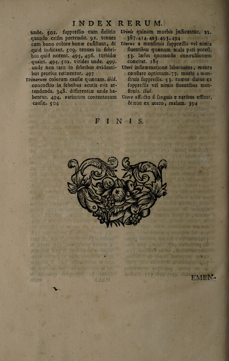 unde. 501. fuppreflio cum delirio quando crifm portendit. 91. tenues cum bono colore bonse exfiftunt, & quid indicant. 509. tenues in febri¬ bus quid notent. 495,496. turbidae quales. 495. 501. virides unde. 499. unde non raro in febribus evidenti¬ bus prorfus retinentur. 497 Urinarum colorum caufte quaenam. ibid. conco&io in febribus acutis erit at¬ tendenda. 348. differentiae unde ha¬ bentur. 494. yariorum contentorum caufae. $04 Urinis quinam morbis judicantur, ii. 387.414.413.493,494 Uterus a menftruis fupprefiis vel nimis fluentibus quaenam mala pati potefc. 53. laefus quomodo convuliionem concitat. 185 Uteri inflammatione laborantes, mente conflare optimum.77. morbi a men¬ ftruis fupprefiis. 53. tumor durus ex fupprefiis vel nimis fluentibus men¬ ftruis. ibid. Utero affedto fi Dnguis e naribus effluat, & non ex utero * malum. 394 FINIS. EMEK- • .