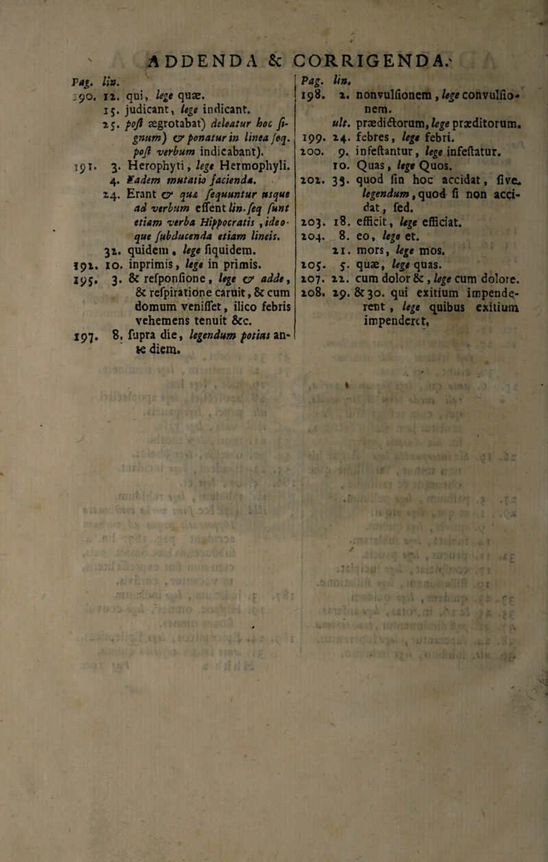 ADDENDA & CORRIGENDA.' Pag. /;». 190. 12. qui, lege quae. 15. judicant, /<g<? indicant. 25. />0/? aegrotabat) deleatur hoc fi- gnnm) cr ponatur in linea Jeq. pofi verbum indicabant). 19 T. 3. Herophyti, lege Hermophyli. 4. Kadem mutatio Jacienda. 24. Erant C7 Jequuntur usque ad verbum e flent lin.feq funt etiam verba Hippocratis ,ideo- que [abducenda etiam lineis. 32. quidem « lege fiquidem. 192. 10. inprimis, lege in primis. 195, 3. & refponfione, lege a1 adde, & refpiratione caruit, & cum domum veniflet, ilico febris vehemens tenuit &c. 197. 8, fupra die, legendum potias an* ie diem. (■ '' 4f, j m fn 1, •' t • -V ' \ • f - • • . - ~ • l ‘ t L. - * » | * f 1 . . / • - Pag. Itn. 198. 2. nonvulfionem ,%*convultio¬ nem. ult. praedi diorum, lege praeditorum. 199. 24. febres, lege febri. 200. 9. infeftantur, lege infeftatur. 10. Quas, lege Quos. 202. 33. quod fin hoc accidat, five. legendum, quod fl non acci¬ dat , fed. 203. 18. efficit, lege efficiat. 204. _ 8. eo, lege et. 21. mors, lege mos. 205. 5. quae, lege quas. 207. 22. cum dolor &, lege cum dolore. 208. 29. &30. qui exitium impende¬ rent , lege quibus exitium impenderet, 1 * , - . t . ■ - l- ' '1 ..** e 1 . t :,.rJ ■ t nLv A , -f
