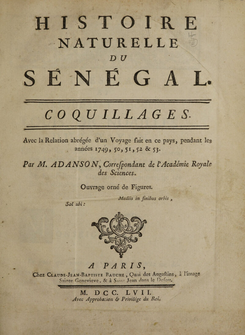 HISTOIRE NATURELLE % DU \ SENEGAL. COQUILLAGES. Avec la Relation abrégée d’un Voyage fait en ce pays, pendant les années 1749, 50, 51, p & 53, Par M, AD A NS 0 Correfpondant de V Académie Royale des Sciences. Ouvrage orné de Figures. Sol ubi : Mediis in finibus orbis ^ A PARIS, Chez Claude-Jean-Baptiste Fauche , Quii des Aiignftins, à l’image Sainte Genevieve, & à Sainr Jean dans le Oererr, M. Dec. L V I I. Avec Approbation & Privilège du Roi.
