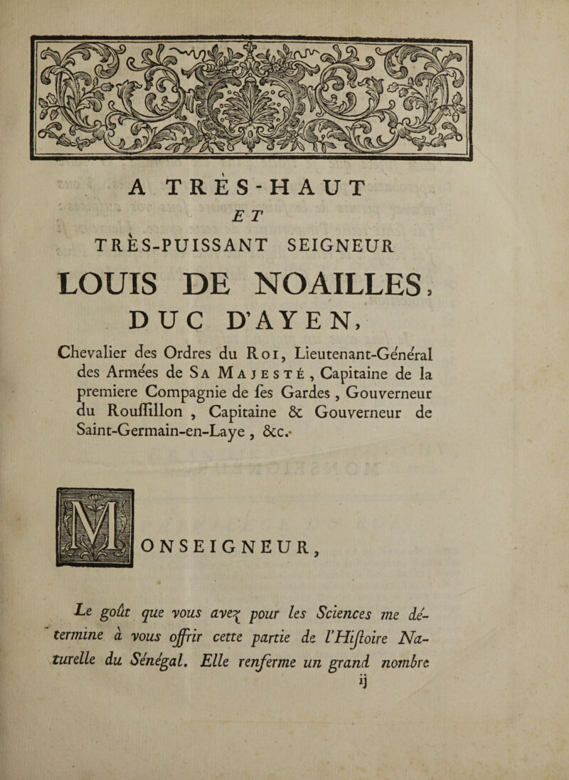 A TRES-HAUT E T TRÈS-PUISSANT SEIGNEUR LOUIS DE NO AILLES, DUC D’AYEN. Chevalier des Ordres du Roi, Lieutenant-General des Arme'es de Sa Majesté, Capitaine de la première Compagnie de les Gardes , Gouverneur du Roullillon , Capitaine & Gouverneur de Saint-Germain-en-Laye, ôcc,* Xe goût que yous ave?^ four les Sciences me dé¬ termine à yous offrir cette farde de VHiJloire Na¬ turelle du Sénégal, Elle renferme un grand nombre • •