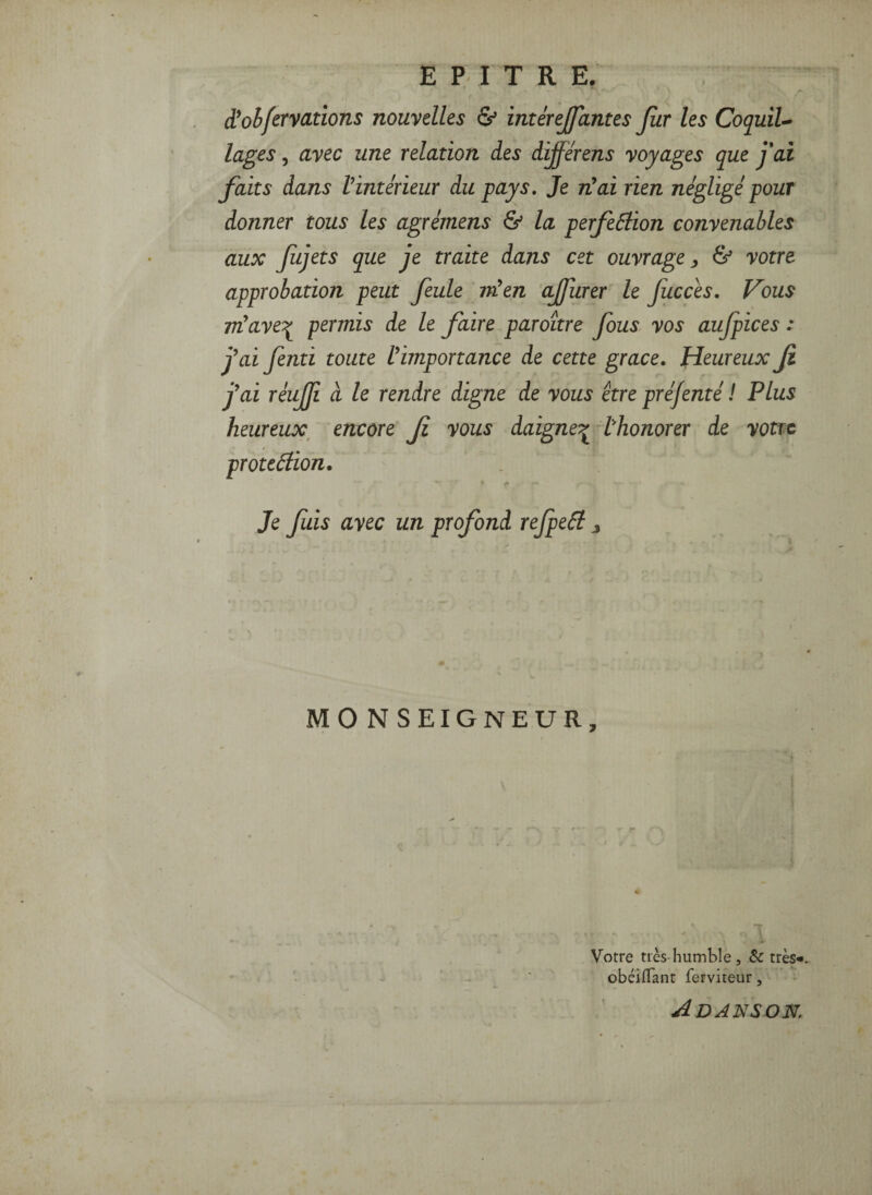 E P I T R E. d*ohfervcLtions nouvelles & interejfantes fur les CoquiU lages, avec une relation des dÿerens voyages que fai faits dans Vintérieur du pays. Je n’ai rien négligé pour donner tous les agréinens & la perfeâiion convenables aux Jiijets que je traite dans cet ouvrage^ & votre approbation peut feule nUen ajfurer le fucces. Vous rréaveT^ permis de le faire paroître fous vos aujpices : j’ai fenti toute l’importance de cette grâce. Heureux Ji j’ai réujji a le rendre digne de vous être préfenté ! Plus heureux^ encore f vous daigne:^t'honorer de votre proteéiion. Je fuis avec un profond rejpeéi ^ M 0 N SEIGNEUR, Votre très-humble, & très* obéilTant ferviteur, Adansok